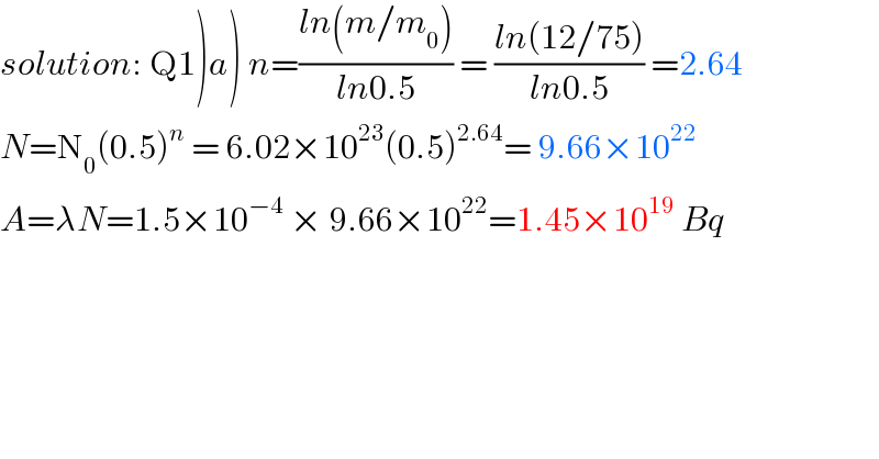 solution: Q1)a) n=((ln(m/m_0 ))/(ln0.5)) = ((ln(12/75))/(ln0.5)) =2.64  N=N_0 (0.5)^n  = 6.02×10^(23) (0.5)^(2.64) = 9.66×10^(22)   A=λN=1.5×10^(−4)  × 9.66×10^(22) =1.45×10^(19)  Bq  