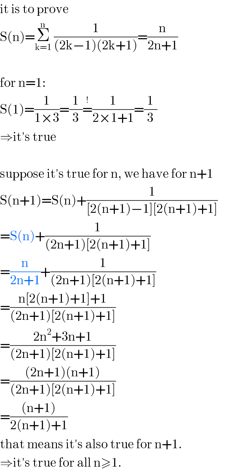 it is to prove  S(n)=Σ_(k=1) ^n  (1/((2k−1)(2k+1)))=(n/(2n+1))    for n=1:  S(1)=(1/(1×3))=(1/3)=^! (1/(2×1+1))=(1/3)  ⇒it′s true    suppose it′s true for n, we have for n+1  S(n+1)=S(n)+(1/([2(n+1)−1][2(n+1)+1]))  =S(n)+(1/((2n+1)[2(n+1)+1]))  =(n/(2n+1))+(1/((2n+1)[2(n+1)+1]))  =((n[2(n+1)+1]+1)/((2n+1)[2(n+1)+1]))  =((2n^2 +3n+1)/((2n+1)[2(n+1)+1]))  =(((2n+1)(n+1))/((2n+1)[2(n+1)+1]))  =(((n+1))/(2(n+1)+1))  that means it′s also true for n+1.  ⇒it′s true for all n≥1.  