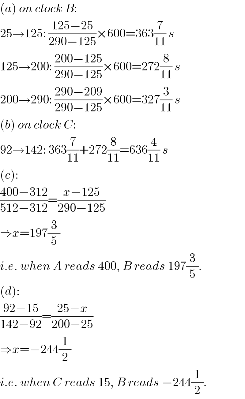 (a) on clock B:  25→125: ((125−25)/(290−125))×600=363(7/(11)) s  125→200: ((200−125)/(290−125))×600=272(8/(11)) s  200→290: ((290−209)/(290−125))×600=327(3/(11)) s  (b) on clock C:  92→142: 363(7/(11))+272(8/(11))=636(4/(11)) s  (c):  ((400−312)/(512−312))=((x−125)/(290−125))  ⇒x=197(3/5)  i.e. when A reads 400, B reads 197(3/5).  (d):  ((92−15)/(142−92))=((25−x)/(200−25))  ⇒x=−244(1/2)  i.e. when C reads 15, B reads −244(1/2).  