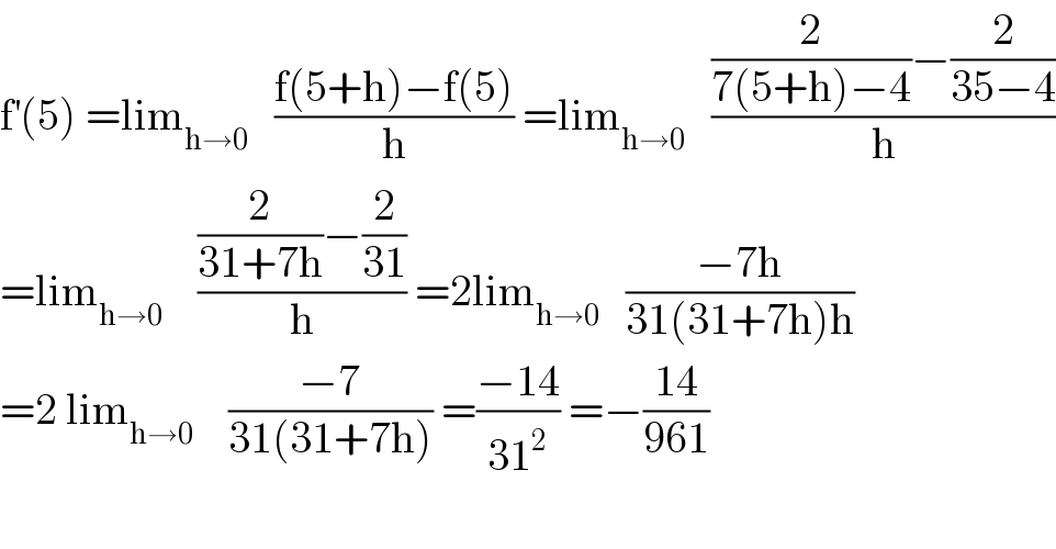 f^′ (5) =lim_(h→0)    ((f(5+h)−f(5))/h) =lim_(h→0)    (((2/(7(5+h)−4))−(2/(35−4)))/h)  =lim_(h→0)     (((2/(31+7h))−(2/(31)))/h) =2lim_(h→0)    ((−7h)/(31(31+7h)h))  =2 lim_(h→0)     ((−7)/(31(31+7h))) =((−14)/(31^2 )) =−((14)/(961))    