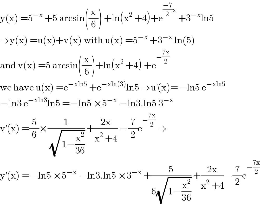y(x) =5^(−x)  +5 arcsin((x/6)) +ln(x^2  +4)+e^(((−7)/2)x)  +3^(−x) ln5  ⇒y(x) =u(x)+v(x) with u(x) =5^(−x)  +3^(−x)  ln(5)  and v(x) =5 arcsin((x/6))+ln(x^2  +4) +e^(−((7x)/2))   we have u(x) =e^(−xln5)  +e^(−xln(3)) ln5 ⇒u^′ (x)=−ln5 e^(−xln5)   −ln3 e^(−xln3) ln5 =−ln5 ×5^(−x)  −ln3.ln5 3^(−x)   v^′ (x) =(5/6)×(1/(√(1−(x^2 /(36))))) +((2x)/(x^2  +4)) −(7/2)e^(−((7x)/2))  ⇒  y^′ (x) =−ln5 ×5^(−x)  −ln3.ln5 ×3^(−x)  +(5/(6(√(1−(x^2 /(36)))))) +((2x)/(x^2  +4))−(7/2)e^(−((7x)/2))     
