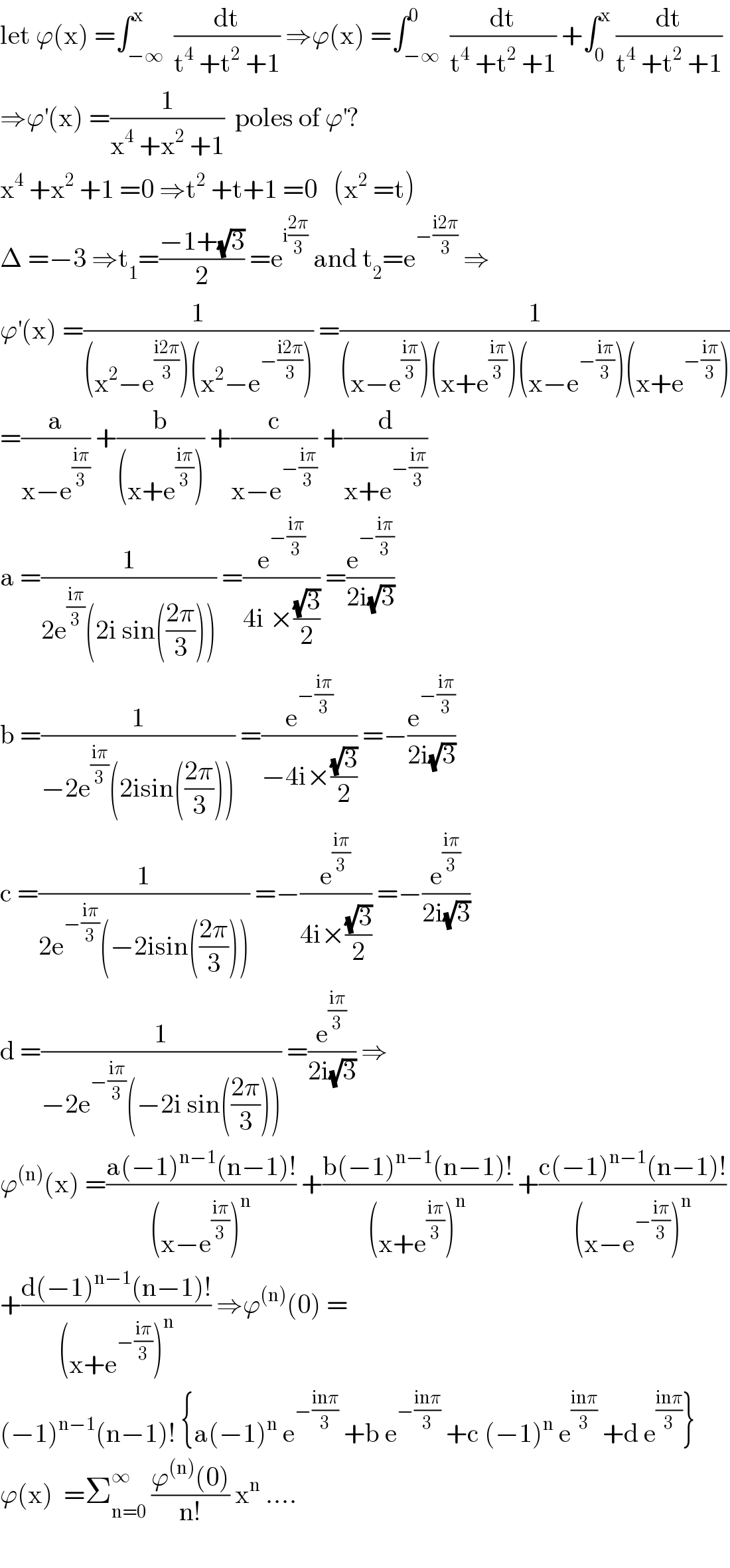 let ϕ(x) =∫_(−∞) ^x  (dt/(t^4  +t^2  +1)) ⇒ϕ(x) =∫_(−∞) ^0  (dt/(t^4  +t^2  +1)) +∫_0 ^x  (dt/(t^4  +t^2  +1))  ⇒ϕ^′ (x) =(1/(x^4  +x^2  +1))  poles of ϕ^′ ?  x^4  +x^2  +1 =0 ⇒t^2  +t+1 =0   (x^2  =t)  Δ =−3 ⇒t_1 =((−1+(√3))/2) =e^(i((2π)/3))  and t_2 =e^(−((i2π)/3))  ⇒  ϕ^′ (x) =(1/((x^2 −e^((i2π)/3) )(x^2 −e^(−((i2π)/3)) ))) =(1/((x−e^((iπ)/3) )(x+e^((iπ)/3) )(x−e^(−((iπ)/3)) )(x+e^(−((iπ)/3)) )))  =(a/(x−e^((iπ)/3) )) +(b/((x+e^((iπ)/3) ))) +(c/(x−e^(−((iπ)/3)) )) +(d/(x+e^(−((iπ)/3)) ))  a =(1/(2e^((iπ)/3) (2i sin(((2π)/3))))) =(e^(−((iπ)/3)) /(4i ×((√3)/2))) =(e^(−((iπ)/3)) /(2i(√3)))  b =(1/(−2e^((iπ)/3) (2isin(((2π)/3))))) =(e^(−((iπ)/3)) /(−4i×((√3)/2))) =−(e^(−((iπ)/3)) /(2i(√3)))  c =(1/(2e^(−((iπ)/3)) (−2isin(((2π)/3))))) =−(e^((iπ)/3) /(4i×((√3)/2))) =−(e^((iπ)/3) /(2i(√3)))  d =(1/(−2e^(−((iπ)/3)) (−2i sin(((2π)/3))))) =(e^((iπ)/3) /(2i(√3))) ⇒  ϕ^((n)) (x) =((a(−1)^(n−1) (n−1)!)/((x−e^((iπ)/3) )^n )) +((b(−1)^(n−1) (n−1)!)/((x+e^((iπ)/3) )^n )) +((c(−1)^(n−1) (n−1)!)/((x−e^(−((iπ)/3)) )^n ))  +((d(−1)^(n−1) (n−1)!)/((x+e^(−((iπ)/3)) )^n )) ⇒ϕ^((n)) (0) =  (−1)^(n−1) (n−1)! {a(−1)^n  e^(−((inπ)/3))  +b e^(−((inπ)/3))  +c (−1)^n  e^((inπ)/3)  +d e^((inπ)/3) }  ϕ(x)  =Σ_(n=0) ^∞  ((ϕ^((n)) (0))/(n!)) x^n  ....    