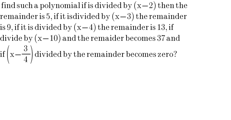  find such a polynomial if is divided by (x−2) then the   remainder is 5, if it isdivided by (x−3) the remainder  is 9, if it is divided by (x−4) the remainder is 13, if   divide by (x−10) and the remaider becomes 37 and  if (x−(3/4)) divided by the remainder becomes zero?  