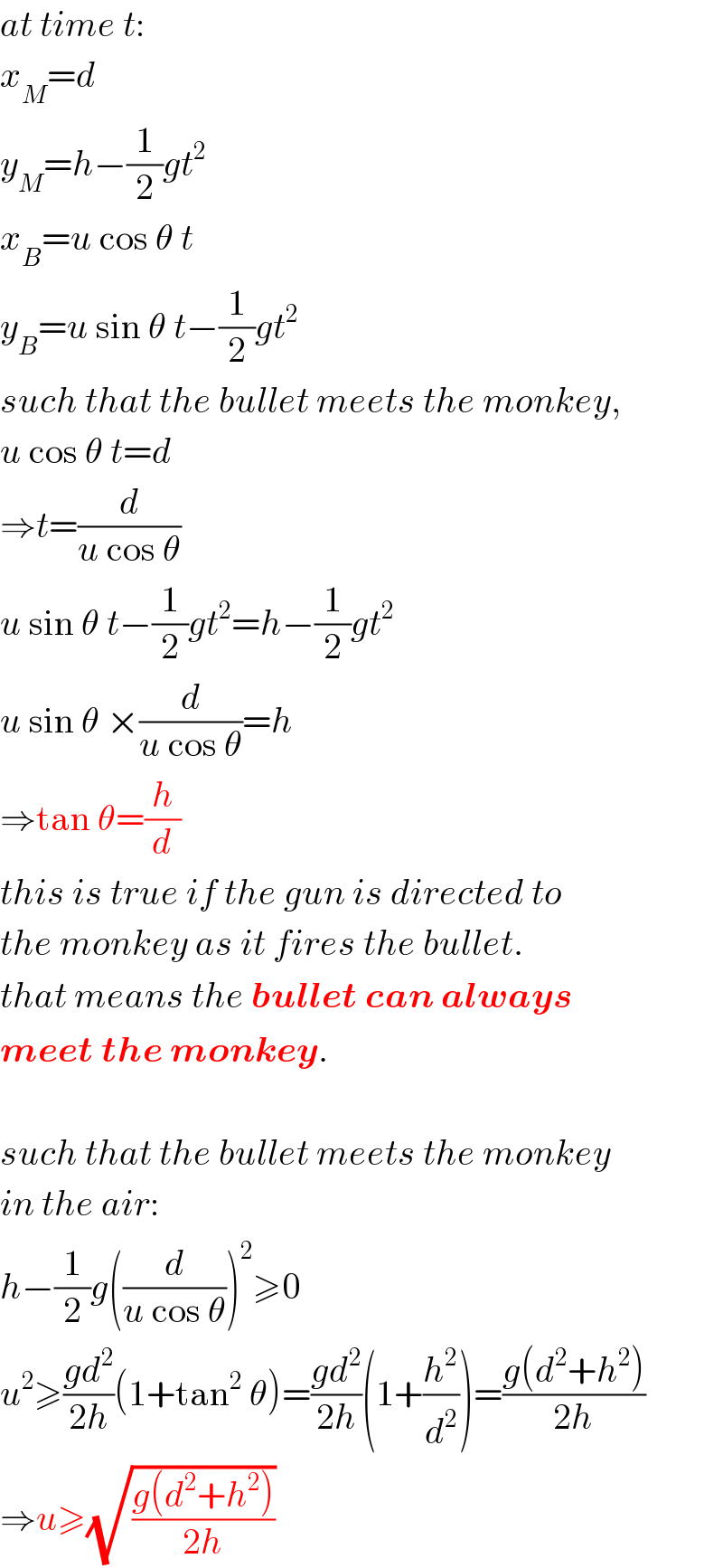 at time t:  x_M =d  y_M =h−(1/2)gt^2   x_B =u cos θ t  y_B =u sin θ t−(1/2)gt^2   such that the bullet meets the monkey,  u cos θ t=d  ⇒t=(d/(u cos θ))  u sin θ t−(1/2)gt^2 =h−(1/2)gt^2   u sin θ ×(d/(u cos θ))=h  ⇒tan θ=(h/d)  this is true if the gun is directed to  the monkey as it fires the bullet.  that means the bullet can always   meet the monkey.    such that the bullet meets the monkey  in the air:  h−(1/2)g((d/(u cos θ)))^2 ≥0  u^2 ≥((gd^2 )/(2h))(1+tan^2  θ)=((gd^2 )/(2h))(1+(h^2 /d^2 ))=((g(d^2 +h^2 ))/(2h))  ⇒u≥(√((g(d^2 +h^2 ))/(2h)))  