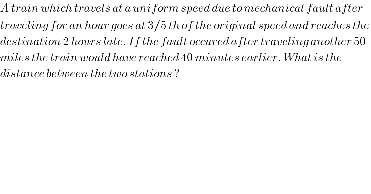 A train which travels at a uniform speed due to mechanical fault after   traveling for an hour goes at 3/5 th of the original speed and reaches the   destination 2 hours late. If the fault occured after traveling another 50  miles the train would have reached 40 minutes earlier. What is the   distance between the two stations ?  