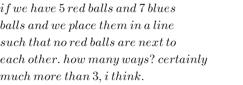 if we have 5 red balls and 7 blues  balls and we place them in a line  such that no red balls are next to  each other. how many ways? certainly  much more than 3, i think.  