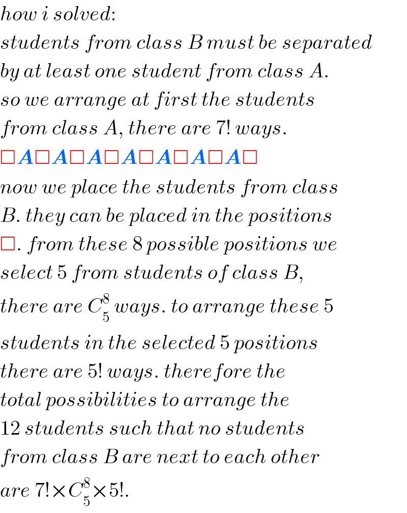 how i solved:  students from class B must be separated  by at least one student from class A.  so we arrange at first the students  from class A, there are 7! ways.  □A□A□A□A□A□A□A□  now we place the students from class  B. they can be placed in the positions  □. from these 8 possible positions we  select 5 from students of class B,  there are C_5 ^8  ways. to arrange these 5  students in the selected 5 positions  there are 5! ways. therefore the  total possibilities to arrange the  12 students such that no students  from class B are next to each other  are 7!×C_5 ^8 ×5!.  