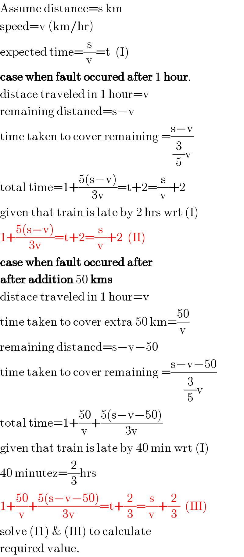 Assume distance=s km  speed=v (km/hr)  expected time=(s/v)=t  (I)  case when fault occured after 1 hour.  distace traveled in 1 hour=v  remaining distancd=s−v  time taken to cover remaining =((s−v)/((3/5)v))  total time=1+((5(s−v))/(3v))=t+2=(s/v)+2  given that train is late by 2 hrs wrt (I)  1+((5(s−v))/(3v))=t+2=(s/v)+2  (II)  case when fault occured after   after addition 50 kms  distace traveled in 1 hour=v  time taken to cover extra 50 km=((50)/v)  remaining distancd=s−v−50  time taken to cover remaining =((s−v−50)/((3/5)v))  total time=1+((50)/v)+((5(s−v−50))/(3v))  given that train is late by 40 min wrt (I)  40 minutez=(2/3)hrs  1+((50)/v)+((5(s−v−50))/(3v))=t+(2/3)=(s/v)+(2/3)  (III)  solve (I1) & (III) to calculate  required value.  