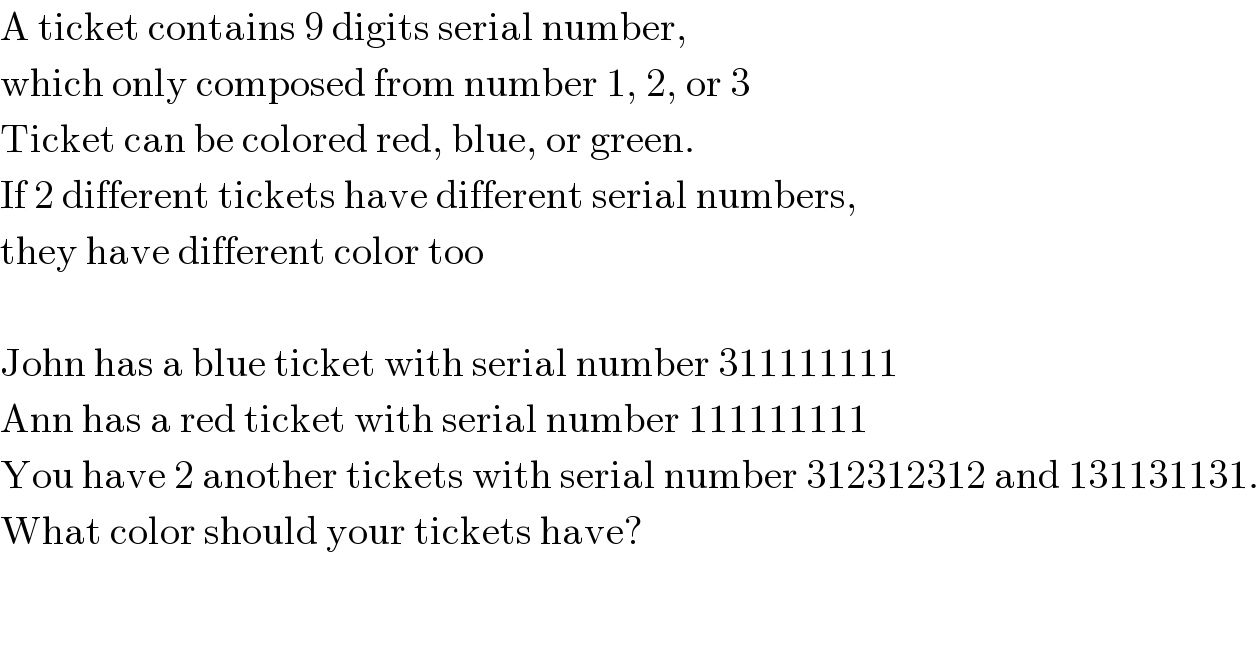 A ticket contains 9 digits serial number,  which only composed from number 1, 2, or 3  Ticket can be colored red, blue, or green.  If 2 different tickets have different serial numbers,  they have different color too    John has a blue ticket with serial number 311111111  Ann has a red ticket with serial number 111111111  You have 2 another tickets with serial number 312312312 and 131131131.  What color should your tickets have?  