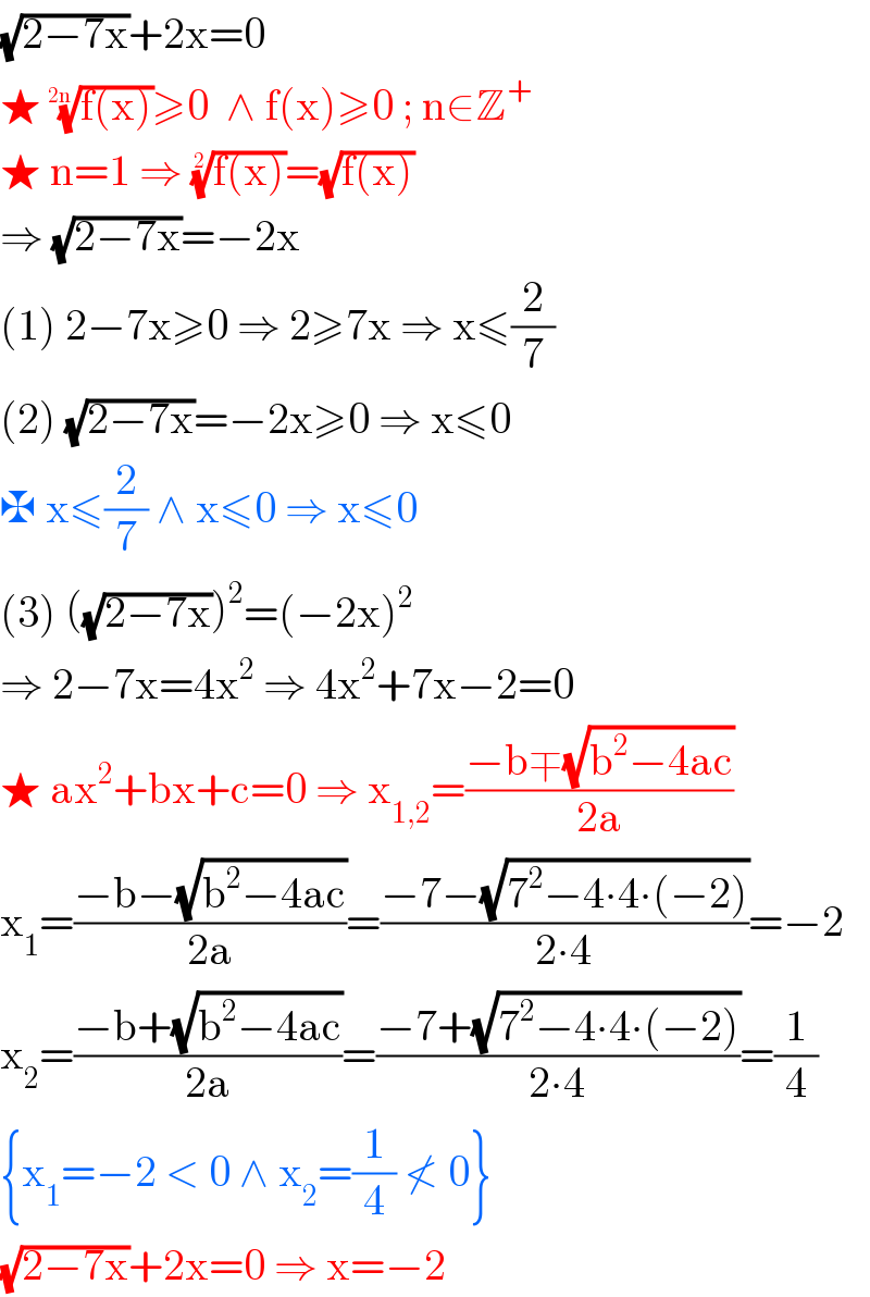 (√(2−7x))+2x=0  ★ ((f(x)))^(1/(2n)) ≥0  ∧ f(x)≥0 ; n∈Z^+   ★ n=1 ⇒ ((f(x)))^(1/2) =(√(f(x)))  ⇒ (√(2−7x))=−2x  (1) 2−7x≥0 ⇒ 2≥7x ⇒ x≤(2/7)  (2) (√(2−7x))=−2x≥0 ⇒ x≤0    ✠ x≤(2/7) ∧ x≤0 ⇒ x≤0  (3) ((√(2−7x)))^2 =(−2x)^2   ⇒ 2−7x=4x^2  ⇒ 4x^2 +7x−2=0  ★ ax^2 +bx+c=0 ⇒ x_(1,2) =((−b∓(√(b^2 −4ac)))/(2a))  x_1 =((−b−(√(b^2 −4ac)))/(2a))=((−7−(√(7^2 −4∙4∙(−2))))/(2∙4))=−2  x_2 =((−b+(√(b^2 −4ac)))/(2a))=((−7+(√(7^2 −4∙4∙(−2))))/(2∙4))=(1/4)  {x_1 =−2 < 0 ∧ x_2 =(1/4) ≮ 0}  (√(2−7x))+2x=0 ⇒ x=−2   