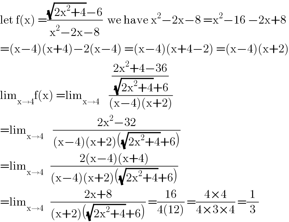 let f(x) =(((√(2x^2 +4))−6)/(x^2 −2x−8))  we have x^2 −2x−8 =x^2 −16 −2x+8  =(x−4)(x+4)−2(x−4) =(x−4)(x+4−2) =(x−4)(x+2)  lim_(x→4) f(x) =lim_(x→4)     (((2x^2 +4−36)/((√(2x^2 +4))+6))/((x−4)(x+2)))  =lim_(x→4)     ((2x^2 −32)/((x−4)(x+2)((√(2x^2 +4))+6)))  =lim_(x→4)    ((2(x−4)(x+4))/((x−4)(x+2)((√(2x^2 +4))+6)))   =lim_(x→4)    ((2x+8)/((x+2)((√(2x^2 +4))+6))) =((16)/(4(12))) =((4×4)/(4×3×4)) =(1/3)  