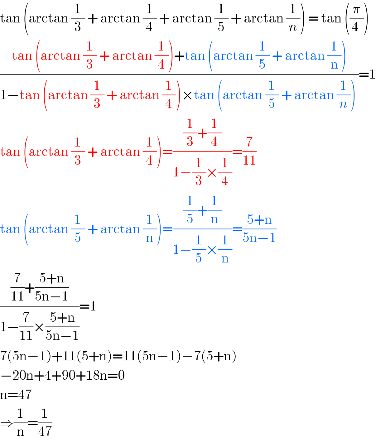 tan (arctan (1/3) + arctan (1/4) + arctan (1/5) + arctan (1/n)) = tan ((π/(4 )))  ((tan (arctan (1/3) + arctan (1/4))+tan (arctan (1/5) + arctan (1/n)))/(1−tan (arctan (1/3) + arctan (1/4))×tan (arctan (1/5) + arctan (1/n)) ))=1  tan (arctan (1/3) + arctan (1/4))=(((1/3)+(1/4))/(1−(1/3)×(1/4)))=(7/(11))  tan (arctan (1/5) + arctan (1/n))=(((1/5)+(1/n))/(1−(1/5)×(1/n)))=((5+n)/(5n−1))  (((7/(11))+((5+n)/(5n−1)))/(1−(7/(11))×((5+n)/(5n−1))))=1  7(5n−1)+11(5+n)=11(5n−1)−7(5+n)  −20n+4+90+18n=0  n=47  ⇒(1/n)=(1/(47))  