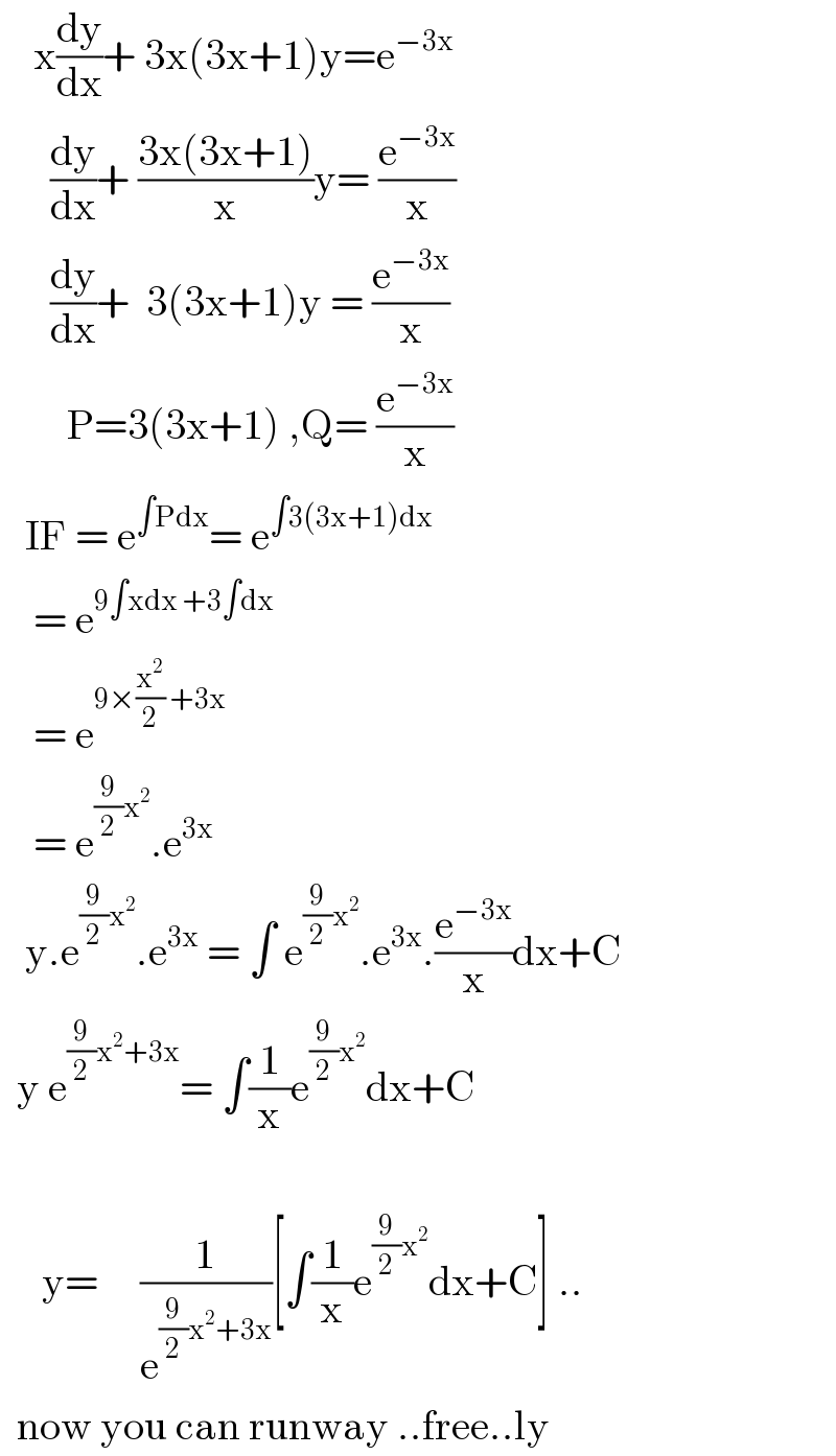     x(dy/dx)+ 3x(3x+1)y=e^(−3x)         (dy/dx)+ ((3x(3x+1))/x)y= (e^(−3x) /x)        (dy/dx)+  3(3x+1)y = (e^(−3x) /x)          P=3(3x+1) ,Q= (e^(−3x) /x)     IF = e^(∫Pdx) = e^(∫3(3x+1)dx)       = e^(9∫xdx +3∫dx)       = e^(9×(x^2 /2) +3x)       = e^((9/2)x^2 ) .e^(3x)      y.e^((9/2)x^2 ) .e^(3x)  = ∫ e^((9/2)x^2 ) .e^(3x) .(e^(−3x) /x)dx+C    y e^((9/2)x^2 +3x) = ∫(1/x)e^((9/2)x^2 ) dx+C           y=     (1/e^((9/2)x^2 +3x) )[∫(1/x)e^((9/2)x^2 ) dx+C] ..    now you can runway ..free..ly   