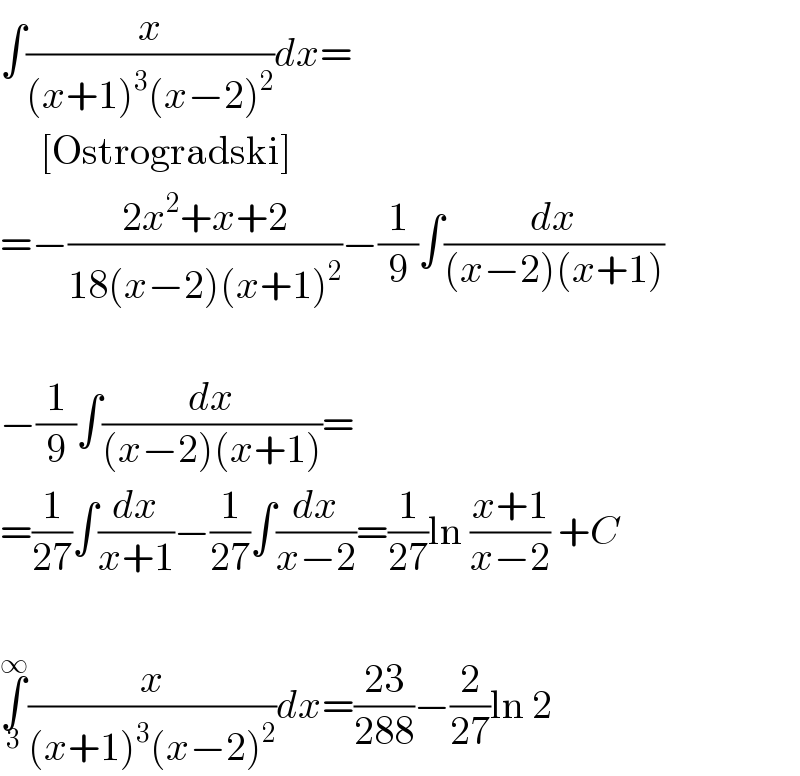 ∫(x/((x+1)^3 (x−2)^2 ))dx=       [Ostrogradski]  =−((2x^2 +x+2)/(18(x−2)(x+1)^2 ))−(1/9)∫(dx/((x−2)(x+1)))    −(1/9)∫(dx/((x−2)(x+1)))=  =(1/(27))∫(dx/(x+1))−(1/(27))∫(dx/(x−2))=(1/(27))ln ((x+1)/(x−2)) +C    ∫_3 ^∞ (x/((x+1)^3 (x−2)^2 ))dx=((23)/(288))−(2/(27))ln 2  