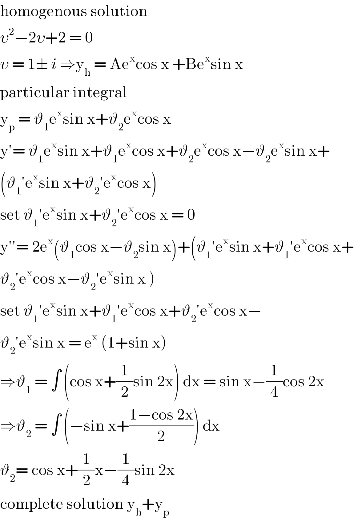 homogenous solution  υ^2 −2υ+2 = 0  υ = 1± i ⇒y_h  = Ae^x cos x +Be^x sin x   particular integral   y_p  = ϑ_1 e^x sin x+ϑ_2 e^x cos x   y′= ϑ_1 e^x sin x+ϑ_1 e^x cos x+ϑ_2 e^x cos x−ϑ_2 e^x sin x+  (ϑ_1 ′e^x sin x+ϑ_2 ′e^x cos x)   set ϑ_1 ′e^x sin x+ϑ_2 ′e^x cos x = 0  y′′= 2e^x (ϑ_1 cos x−ϑ_2 sin x)+(ϑ_1 ′e^x sin x+ϑ_1 ′e^x cos x+  ϑ_2 ′e^x cos x−ϑ_2 ′e^x sin x )  set ϑ_1 ′e^x sin x+ϑ_1 ′e^x cos x+ϑ_2 ′e^x cos x−  ϑ_2 ′e^x sin x = e^x  (1+sin x)  ⇒ϑ_1  = ∫ (cos x+(1/2)sin 2x) dx = sin x−(1/4)cos 2x  ⇒ϑ_2  = ∫ (−sin x+((1−cos 2x)/2)) dx  ϑ_2 = cos x+(1/2)x−(1/4)sin 2x   complete solution y_h +y_p    