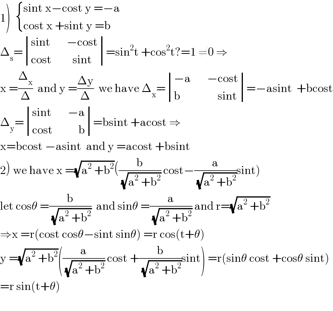 1)   { ((sint x−cost y =−a)),((cost x +sint y =b)) :}  Δ_s = determinant (((sint       −cost)),((cost         sint)))=sin^2 t +cos^2 t?=1 ≠0 ⇒  x =(Δ_x /Δ)  and y =((Δy)/Δ)  we have Δ_x = determinant (((−a       −cost)),((b                sint)))=−asint  +bcost  Δ_y = determinant (((sint       −a)),((cost           b)))=bsint +acost ⇒  x=bcost −asint  and y =acost +bsint  2) we have x =(√(a^2  +b^2 ))((b/(√(a^2  +b^2 ))) cost−(a/(√(a^2  +b^2 )))sint)  let cosθ =(b/(√(a^2  +b^2 )))  and sinθ =(a/(√(a^2  +b^2 ))) and r=(√(a^2  +b^2 ))  ⇒x =r(cost cosθ−sint sinθ) =r cos(t+θ)  y =(√(a^2  +b^2 ))((a/(√(a^2  +b^2 ))) cost +(b/(√(a^2  +b^2 )))sint) =r(sinθ cost +cosθ sint)  =r sin(t+θ)    