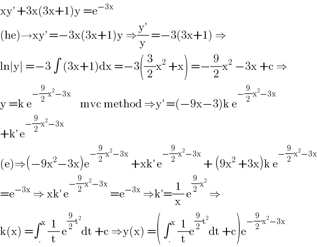 xy^′  +3x(3x+1)y =e^(−3x)   (he)→xy^′  =−3x(3x+1)y ⇒((y′)/y) =−3(3x+1) ⇒  ln∣y∣ =−3 ∫ (3x+1)dx =−3((3/2)x^2  +x) =−(9/2)x^2  −3x +c ⇒  y =k e^(−(9/2)x^2 −3x)     mvc method ⇒y^′  =(−9x−3)k e^(−(9/2)x^2 −3x)   +k^′  e^(−(9/2)x^2 −3x)   (e)⇒(−9x^2 −3x)e^(−(9/2)x^2 −3x)  +xk^′  e^(−(9/2)x^2 −3x)  + (9x^2  +3x)k e^(−(9/2)x^2 −3x)   =e^(−3x)  ⇒ xk^′  e^(−(9/2)x^2 −3x)  =e^(−3x)  ⇒k′=(1/x) e^((9/2)x^2 )  ⇒  k(x) =∫_. ^x  (1/t) e^((9/2)t^2 ) dt +c ⇒y(x) =( ∫_. ^x  (1/t)e^((9/2)t^2 ) dt +c)e^(−(9/2)x^2 −3x)   