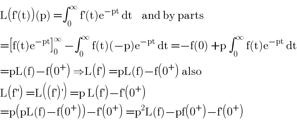 L(f^′ (t))(p) =∫_0 ^∞  f^′ (t)e^(−pt)  dt    and by parts   =[f(t)e^(−pt) ]_0 ^∞  −∫_0 ^∞  f(t)(−p)e^(−pt)  dt =−f(0) +p ∫_0 ^∞  f(t)e^(−pt)  dt  =pL(f)−f(0^+ ) ⇒L(f^′ ) =pL(f)−f(0^+ ) also  L(f^(′′) ) =L((f^′ )^′ ) =p L(f^′ )−f^′ (0^+ )  =p(pL(f)−f(0^+ ))−f^′ (0^+ ) =p^2 L(f)−pf(0^+ )−f^′ (0^+ )  