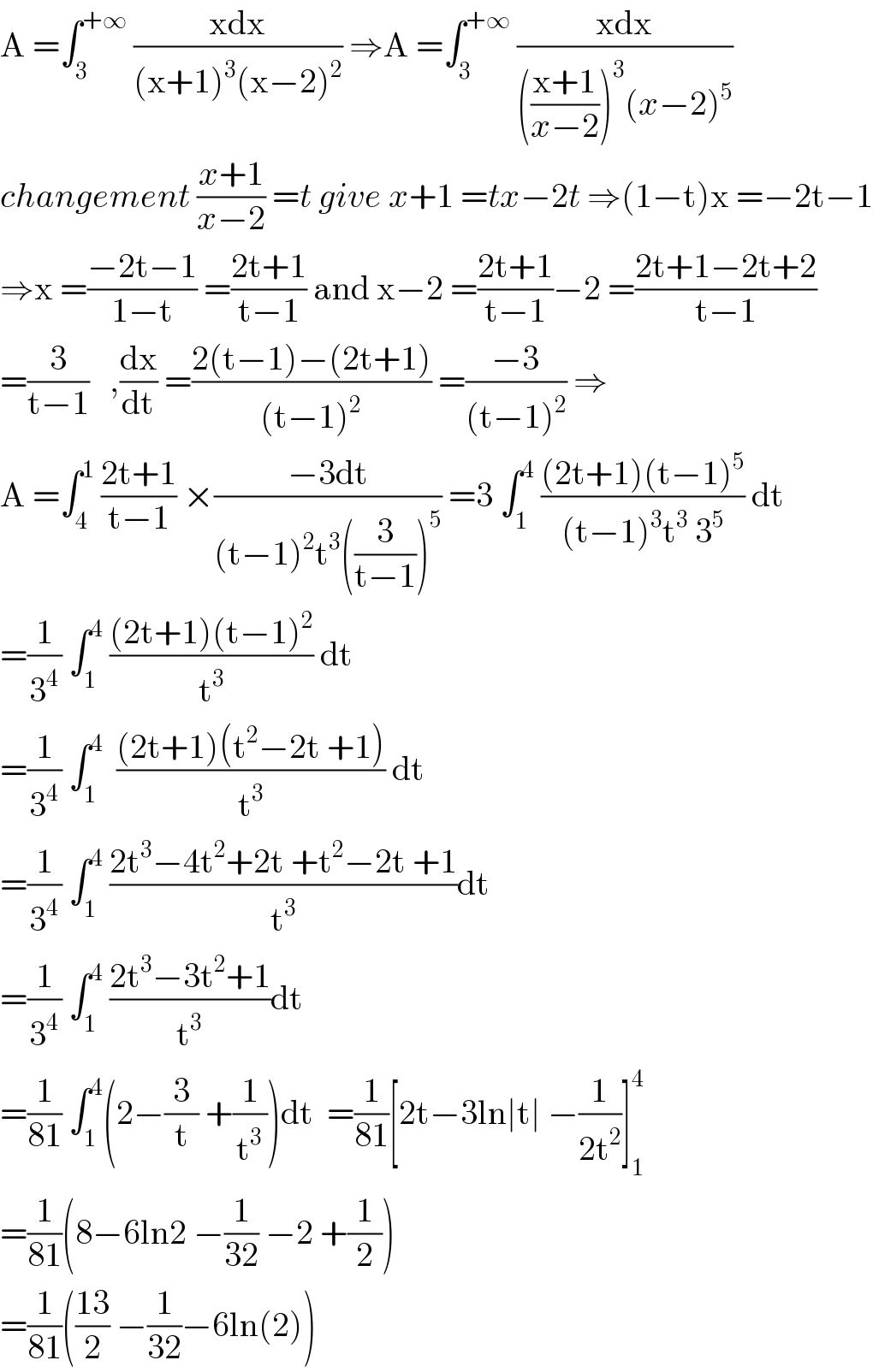 A =∫_3 ^(+∞)  ((xdx)/((x+1)^3 (x−2)^2 )) ⇒A =∫_3 ^(+∞)  ((xdx)/((((x+1)/(x−2)))^3 (x−2)^5 ))  changement ((x+1)/(x−2)) =t give x+1 =tx−2t ⇒(1−t)x =−2t−1  ⇒x =((−2t−1)/(1−t)) =((2t+1)/(t−1)) and x−2 =((2t+1)/(t−1))−2 =((2t+1−2t+2)/(t−1))  =(3/(t−1))   ,(dx/dt) =((2(t−1)−(2t+1))/((t−1)^2 )) =((−3)/((t−1)^2 )) ⇒  A =∫_4 ^1  ((2t+1)/(t−1)) ×((−3dt)/((t−1)^2 t^3 ((3/(t−1)))^5 )) =3 ∫_1 ^4  (((2t+1)(t−1)^5 )/((t−1)^3 t^3  3^5 )) dt  =(1/3^4 ) ∫_1 ^4  (((2t+1)(t−1)^2 )/t^3 ) dt  =(1/3^4 ) ∫_1 ^4   (((2t+1)(t^2 −2t +1))/t^3 ) dt  =(1/3^4 ) ∫_1 ^4  ((2t^3 −4t^2 +2t +t^2 −2t +1)/t^3 )dt  =(1/3^4 ) ∫_1 ^4  ((2t^3 −3t^2 +1)/t^3 )dt  =(1/(81)) ∫_1 ^4 (2−(3/t) +(1/t^3 ))dt  =(1/(81))[2t−3ln∣t∣ −(1/(2t^2 ))]_1 ^4   =(1/(81))(8−6ln2 −(1/(32)) −2 +(1/2))  =(1/(81))(((13)/2) −(1/(32))−6ln(2))  