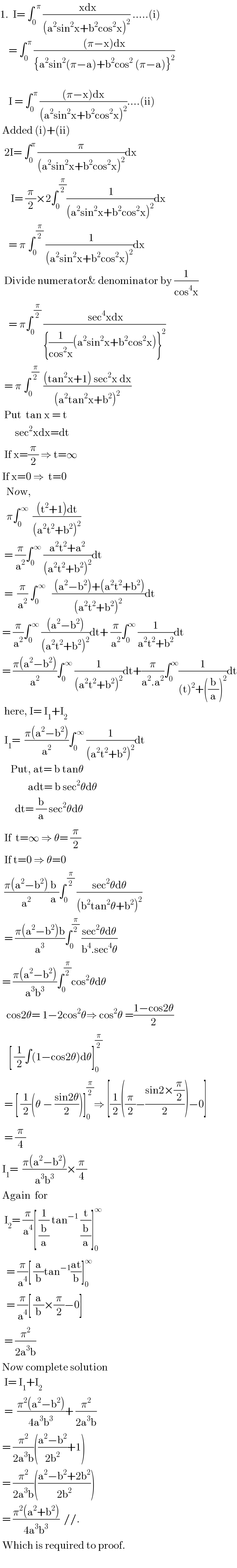 1.  I= ∫_0 ^(  π)  (( xdx)/((a^2 sin^2 x+b^2 cos^2 x)^2 )) .....(i)      = ∫_0 ^( π)  (((π−x)dx)/({a^2 sin^2 (π−a)+b^2 cos^2  (π−a)}^2 ))          I = ∫_0 ^( π)  (((π−x)dx)/((a^2 sin^2 x+b^2 cos^2 x)^2 ))....(ii)   Added (i)+(ii)    2I= ∫_0 ^π  (π/((a^2 sin^2 x+b^2 cos^2 x)^2 ))dx       I= (π/2)×2∫_0 ^( (π/2)) (( 1)/((a^2 sin^2 x+b^2 cos^2 x)^2 ))dx      = π ∫_0 ^( (π/2))  ((  1)/((a^2 sin^2 x+b^2 cos^2 x)^2 ))dx    Divide numerator& denominator by (1/(cos^4 x))      = π∫_0 ^( (π/2))  (( sec^4 xdx)/({(1/(cos^2 x))(a^2 sin^2 x+b^2 cos^2 x)}^2 ))    = π ∫_0 ^( (π/2))   (((tan^2 x+1) sec^2 x dx)/((a^2 tan^2 x+b^2 )^2 ))    Put  tan x = t         sec^2 xdx=dt    If x=(π/2) ⇒ t=∞   If x=0 ⇒  t=0     Now,     π∫_0 ^( ∞)   (((t^2 +1)dt)/((a^2 t^2 +b^2 )^2 ))    = (π/a^2 )∫_0 ^( ∞)  ((a^2 t^2 +a^2 )/((a^2 t^2 +b^2 )^2 ))dt    =  (π/a^2 ) ∫_(0 ) ^( ∞)    (( (a^2 −b^2 )+(a^2 t^2 +b^2 ))/((a^2 t^2 +b^2 )^2 ))dt   = (π/a^2 )∫_0 ^( ∞)  (((a^2 −b^2 ))/((a^2 t^2 +b^2 )^2 ))dt+ (π/a^2 )∫_0 ^∞  (1/(a^2 t^2 +b^2 ))dt   = ((π(a^2 −b^2 ))/a^2 )∫_0 ^( ∞)  (1/((a^2 t^2 +b^2 )^2 ))dt+(π/(a^2 .a^2 ))∫_0 ^∞ (1/((t)^2 +((b/a))^2 ))dt    here, I= I_1 +I_2     I_1 =  ((π(a^2 −b^2 ))/a^2 )∫_0 ^( ∞)  (1/((a^2 t^2 +b^2 )^2 ))dt       Put, at= b tanθ               adt= b sec^2 θdθ         dt= (b/a) sec^2 θdθ    If  t=∞ ⇒ θ= (π/2)    If t=0 ⇒ θ=0    ((π(a^2 −b^2 ))/a^2 )(b/a)∫_0 ^( (π/2))  ((sec^2 θdθ)/((b^2 tan^2 θ+b^2 )^2 ))    = ((π(a^2 −b^2 )b)/a^3 )∫_0 ^(π/2)  ((sec^2 θdθ)/(b^4 .sec^4 θ))   = ((π(a^2 −b^2 ))/(a^3 b^3 ))∫_0 ^(π/2) cos^2 θdθ     cos2θ= 1−2cos^2 θ⇒ cos^2 θ =((1−cos2θ)/2)      [ (1/2)∫(1−cos2θ)dθ]_0 ^(π/2)     = [ (1/2)(θ − ((sin2θ)/2))]_0 ^(π/2) ⇒ [(1/2)((π/2)−((sin2×(π/2))/2))−0]    = (π/4)   I_1 =  ((π(a^2 −b^2 ))/(a^3 b^3 ))×(π/4)   Again  for     I_2 = (π/a^4 )[ (1/(b/a)) tan^(−1)  (t/(b/a))]_0 ^∞      = (π/a^4 )[ (a/b)tan^(−1) ((at)/b)]_0 ^∞      = (π/a^4 )[ (a/b)×(π/2)−0]    = (π^2 /(2a^3 b))   Now complete solution    I= I_1 +I_2     =  ((π^2 (a^2 −b^2 ))/(4a^3 b^3 ))+ (π^2 /(2a^3 b))   = (π^2 /(2a^3 b))(((a^2 −b^2 )/(2b^2 ))+1)   = (π^2 /(2a^3 b))(((a^2 −b^2 +2b^2 )/(2b^2 )))   = ((π^2 (a^2 +b^2 ))/(4a^3 b^3 ))  //.    Which is required to proof.                