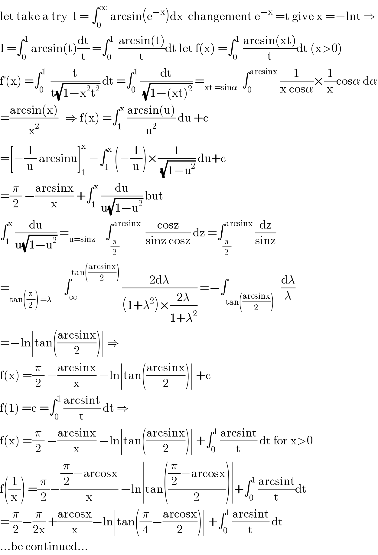 let take a try  I = ∫_0 ^∞  arcsin(e^(−x) )dx  changement e^(−x)  =t give x =−lnt ⇒  I =∫_0 ^1  arcsin(t)(dt/t) =∫_0 ^1   ((arcsin(t))/t)dt let f(x) =∫_0 ^(1 )  ((arcsin(xt))/t)dt (x>0)  f^′ (x) =∫_0 ^1   (t/(t(√(1−x^2 t^2 )))) dt =∫_0 ^1  (dt/(√(1−(xt)^2 ))) =_(xt =sinα)   ∫_0 ^(arcsinx)  (1/(x cosα))×(1/x)cosα dα  =((arcsin(x))/x^2 )   ⇒ f(x) =∫_1 ^x  ((arcsin(u))/u^2 ) du +c  =[−(1/u) arcsinu]_1 ^x  −∫_1 ^x  (−(1/u))×(1/(√(1−u^2 ))) du+c  =(π/2) −((arcsinx)/x) +∫_1 ^x  (du/(u(√(1−u^2 )))) but  ∫_1 ^x  (du/(u(√(1−u^2 )))) =_(u=sinz)     ∫_(π/2) ^(arcsinx)   ((cosz)/(sinz cosz)) dz =∫_(π/2) ^(arcsinx)  (dz/(sinz))  =_(tan((z/2)) =λ)      ∫_∞ ^(tan(((arcsinx)/2)))  ((2dλ)/((1+λ^2 )×((2λ)/(1+λ^2 )))) =−∫_(tan(((arcsinx)/2)))   (dλ/λ)  =−ln∣tan(((arcsinx)/2))∣ ⇒  f(x) =(π/2) −((arcsinx)/x) −ln∣tan(((arcsinx)/2))∣ +c  f(1) =c =∫_0 ^1  ((arcsint)/t) dt ⇒  f(x) =(π/2) −((arcsinx)/x) −ln∣tan(((arcsinx)/2))∣ +∫_0 ^1  ((arcsint)/t) dt for x>0  f((1/x)) =(π/2)−(((π/2)−arcosx)/x) −ln∣tan((((π/2)−arcosx)/2))∣+∫_0 ^1  ((arcsint)/t)dt  =(π/2)−(π/(2x)) +((arcosx)/x)−ln∣tan((π/4)−((arcosx)/2))∣ +∫_0 ^1  ((arcsint)/t) dt  ...be continued...  