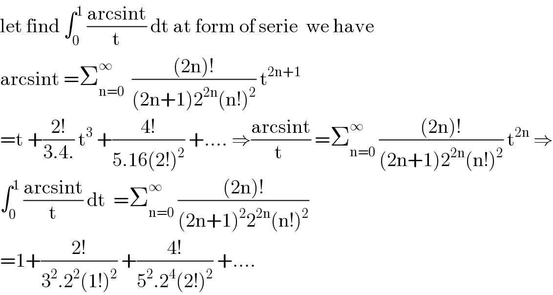 let find ∫_0 ^1  ((arcsint)/t) dt at form of serie  we have  arcsint =Σ_(n=0) ^∞   (((2n)!)/((2n+1)2^(2n) (n!)^2 )) t^(2n+1)   =t +((2!)/(3.4.)) t^3  +((4!)/(5.16(2!)^2 )) +.... ⇒((arcsint)/(t )) =Σ_(n=0) ^∞  (((2n)!)/((2n+1)2^(2n) (n!)^2 )) t^(2n)  ⇒  ∫_0 ^1  ((arcsint)/t) dt  =Σ_(n=0) ^∞  (((2n)!)/((2n+1)^2 2^(2n) (n!)^2 ))  =1+((2!)/(3^2 .2^2 (1!)^2 )) +((4!)/(5^2 .2^4 (2!)^2 )) +....  