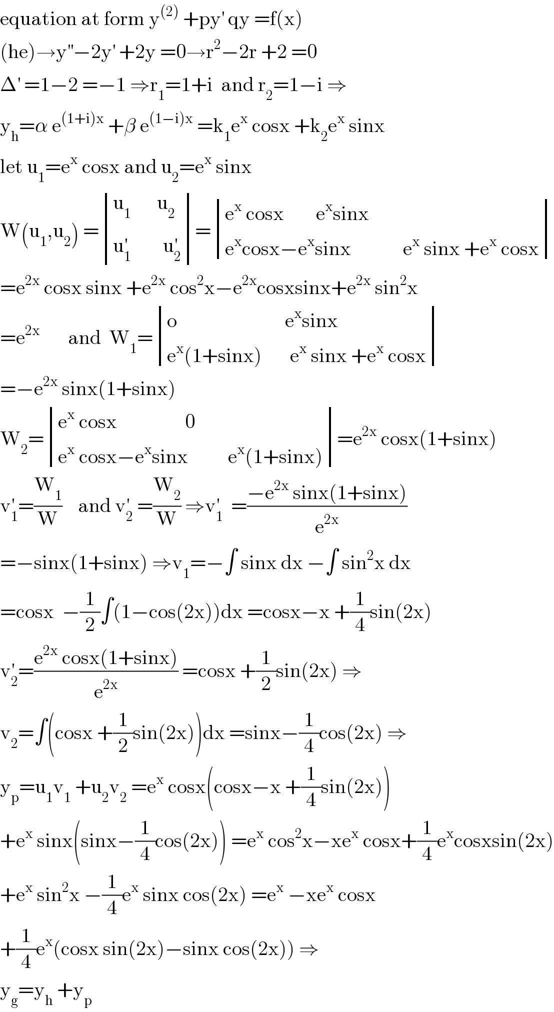 equation at form y^((2))  +py^′  qy =f(x)  (he)→y^(′′) −2y^′  +2y =0→r^2 −2r +2 =0  Δ^′  =1−2 =−1 ⇒r_1 =1+i  and r_2 =1−i ⇒  y_h =α e^((1+i)x)  +β e^((1−i)x)  =k_1 e^x  cosx +k_2 e^x  sinx  let u_1 =e^x  cosx and u_2 =e^x  sinx  W(u_1 ,u_2 ) = determinant (((u_(1           )  u_2 )),((u_1 ^′         u_2 ^′ )))= determinant (((e^x  cosx        e^x sinx)),((e^x cosx−e^x sinx             e^x  sinx +e^x  cosx)))  =e^(2x)  cosx sinx +e^(2x)  cos^2 x−e^(2x) cosxsinx+e^(2x)  sin^2 x  =e^(2x)        and  W_1 = determinant (((o                           e^x sinx)),((e^x (1+sinx)       e^x  sinx +e^x  cosx)))  =−e^(2x)  sinx(1+sinx)      W_2 = determinant (((e^x  cosx                 0)),((e^x  cosx−e^x sinx          e^x (1+sinx))))=e^(2x)  cosx(1+sinx)  v_1 ^′ =(W_1 /W)    and v_2 ^′  =(W_2 /W) ⇒v_1 ^′   =((−e^(2x)  sinx(1+sinx))/e^(2x) )  =−sinx(1+sinx) ⇒v_1 =−∫ sinx dx −∫ sin^2 x dx  =cosx  −(1/2)∫(1−cos(2x))dx =cosx−x +(1/4)sin(2x)  v_2 ^′ =((e^(2x)  cosx(1+sinx))/e^(2x) ) =cosx +(1/2)sin(2x) ⇒  v_2 =∫(cosx +(1/2)sin(2x))dx =sinx−(1/4)cos(2x) ⇒  y_p =u_1 v_1  +u_2 v_2  =e^x  cosx(cosx−x +(1/4)sin(2x))  +e^x  sinx(sinx−(1/4)cos(2x)) =e^x  cos^2 x−xe^x  cosx+(1/4)e^x cosxsin(2x)  +e^x  sin^2 x −(1/4)e^x  sinx cos(2x) =e^x  −xe^x  cosx   +(1/4)e^x (cosx sin(2x)−sinx cos(2x)) ⇒  y_g =y_h  +y_p   