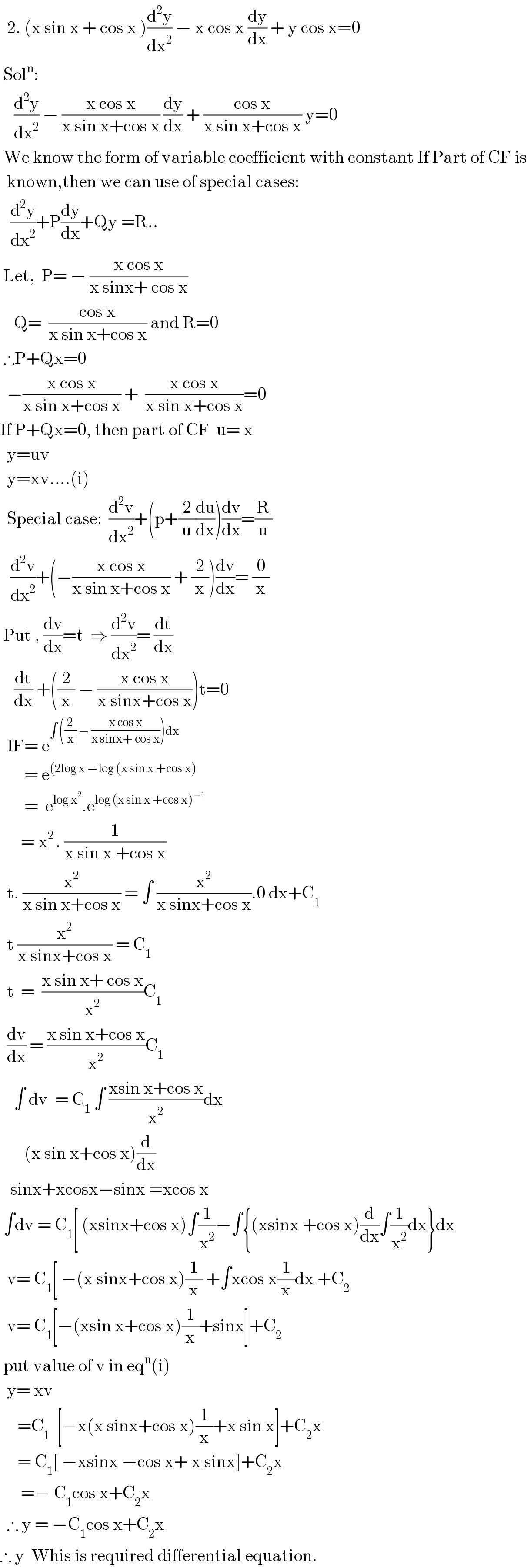   2. (x sin x + cos x )(d^2 y/dx^2 ) − x cos x (dy/dx) + y cos x=0   Sol^n :      (d^2 y/dx^2 ) − ((x cos x)/(x sin x+cos x)) (dy/dx) + ((cos x)/(x sin x+cos x)) y=0   We know the form of variable coefficient with constant If Part of CF is    known,then we can use of special cases:     (d^2 y/dx^2 )+P(dy/dx)+Qy =R..   Let,  P= − ((x cos x)/(x sinx+ cos x))      Q=  ((cos x)/(x sin x+cos x)) and R=0   ∴P+Qx=0    −((x cos x)/(x sin x+cos x)) +  ((x cos x)/(x sin x+cos x))=0  If P+Qx=0, then part of CF  u= x    y=uv    y=xv....(i)    Special case:  (d^2 v/dx^2 )+(p+(2/u)(du/dx))(dv/dx)=(R/u)     (d^2 v/dx^2 )+(−((x cos x)/(x sin x+cos x)) + (2/x))(dv/dx)= (0/x)   Put , (dv/dx)=t  ⇒ (d^2 v/dx^2 )= (dt/dx)      (dt/dx) +((2/x) − ((x cos x)/(x sinx+cos x)))t=0    IF= e^(∫ ((2/x) − ((x cos x)/(x sinx+ cos x)))dx)          = e^((2log x −log (x sin x +cos x))          =  e^(log x^2 ) .e^(log (x sin x +cos x)^(−1) )         = x^(2 ) . (1/(x sin x +cos x))    t. (x^2 /(x sin x+cos x)) = ∫ (x^2 /(x sinx+cos x)).0 dx+C_1     t (x^2 /(x sinx+cos x)) = C_1     t  =  ((x sin x+ cos x)/x^2 )C_1     (dv/dx) = ((x sin x+cos x)/x^2 )C_1       ∫ dv  = C_1  ∫ ((xsin x+cos x)/x^2 )dx         (x sin x+cos x)(d/dx)     sinx+xcosx−sinx =xcos x    ∫dv = C_1 [ (xsinx+cos x)∫(1/x^2 )−∫{(xsinx +cos x)(d/dx)∫(1/x^2 )dx}dx    v= C_1 [ −(x sinx+cos x)(1/x) +∫xcos x(1/x)dx +C_2     v= C_1 [−(xsin x+cos x)(1/x)+sinx]+C_2    put value of v in eq^n (i)    y= xv       =C_1   [−x(x sinx+cos x)(1/x)+x sin x]+C_2 x       = C_1 [ −xsinx −cos x+ x sinx]+C_2 x        =− C_1 cos x+C_2 x    ∴ y = −C_1 cos x+C_2 x  ∴ y  Whis is required differential equation.  