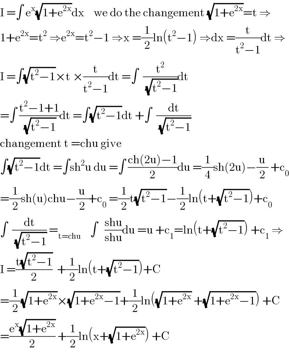 I =∫ e^x (√(1+e^(2x) ))dx    we do the changement (√(1+e^(2x) ))=t ⇒  1+e^(2x) =t^2  ⇒e^(2x) =t^2 −1 ⇒x =(1/2)ln(t^2 −1) ⇒dx =(t/(t^2 −1))dt ⇒  I =∫(√(t^2 −1))×t ×(t/(t^2 −1))dt =∫  (t^2 /(√(t^2 −1)))dt  =∫ ((t^2 −1+1)/(√(t^2 −1)))dt =∫(√(t^2 −1))dt +∫  (dt/(√(t^2 −1)))  changement t =chu give   ∫(√(t^2 −1))dt =∫sh^2 u du =∫ ((ch(2u)−1)/2)du =(1/4)sh(2u)−(u/2) +c_0   =(1/2)sh(u)chu−(u/2)+c_0  =(1/2)t(√(t^2 −1))−(1/2)ln(t+(√(t^2 −1)))+c_0   ∫  (dt/(√(t^2 −1))) =_(t=chu)     ∫   ((shu)/(shu))du =u +c_1 =ln(t+(√(t^2 −1))) +c_1  ⇒  I =((t(√(t^2 −1)))/2)  +(1/2)ln(t+(√(t^2 −1)))+C  =(1/2)(√(1+e^(2x) ))×(√(1+e^(2x) −1))+(1/2)ln((√(1+e^(2x) )) +(√(1+e^(2x) −1))) +C  =((e^x (√(1+e^(2x) )))/2) +(1/2)ln(x+(√(1+e^(2x) ))) +C  