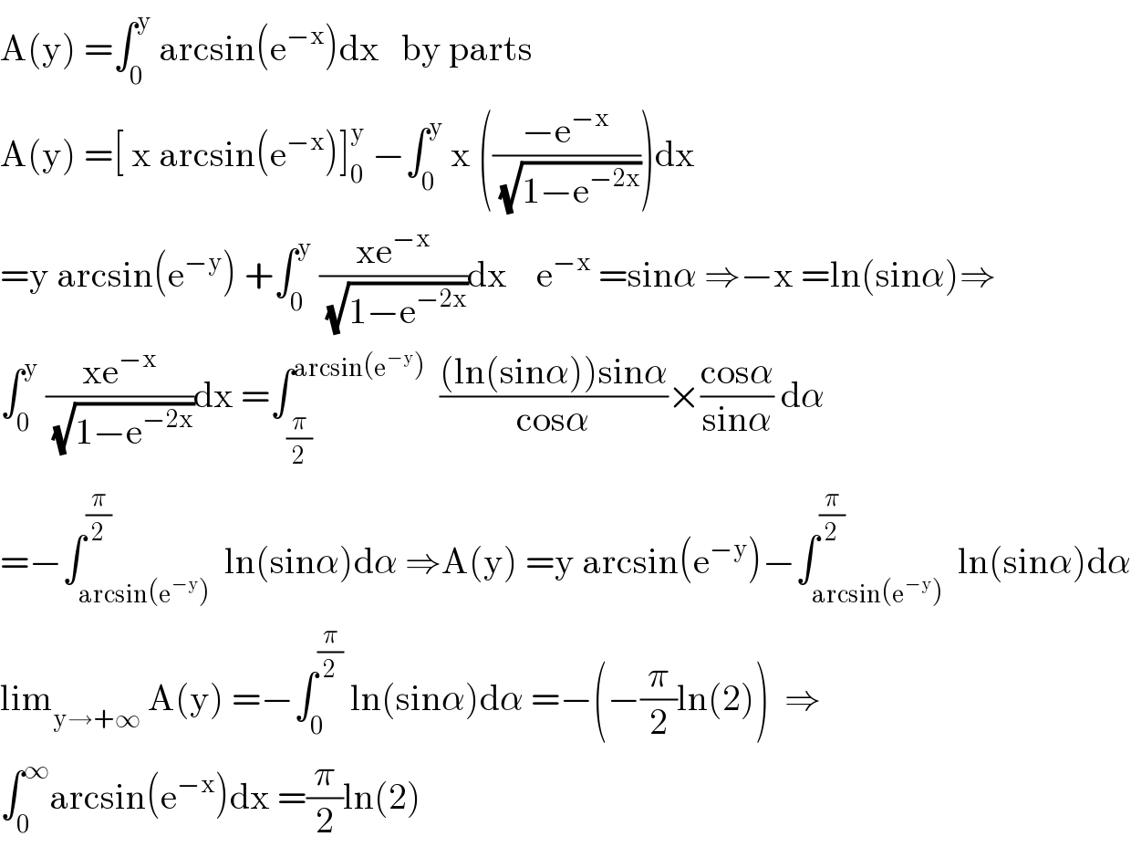 A(y) =∫_0 ^y  arcsin(e^(−x) )dx   by parts  A(y) =[ x arcsin(e^(−x) )]_0 ^y  −∫_0 ^y  x (((−e^(−x) )/(√(1−e^(−2x) ))))dx  =y arcsin(e^(−y) ) +∫_0 ^y  ((xe^(−x) )/(√(1−e^(−2x) )))dx    e^(−x)  =sinα ⇒−x =ln(sinα)⇒  ∫_0 ^y  ((xe^(−x) )/(√(1−e^(−2x) )))dx =∫_(π/2) ^(arcsin(e^(−y) ))   (((ln(sinα))sinα)/(cosα))×((cosα)/(sinα)) dα  =−∫_(arcsin(e^(−y) )) ^(π/2)  ln(sinα)dα ⇒A(y) =y arcsin(e^(−y) )−∫_(arcsin(e^(−y) )) ^(π/2)  ln(sinα)dα  lim_(y→+∞)  A(y) =−∫_0 ^(π/2)  ln(sinα)dα =−(−(π/2)ln(2))  ⇒  ∫_0 ^∞ arcsin(e^(−x) )dx =(π/2)ln(2)  