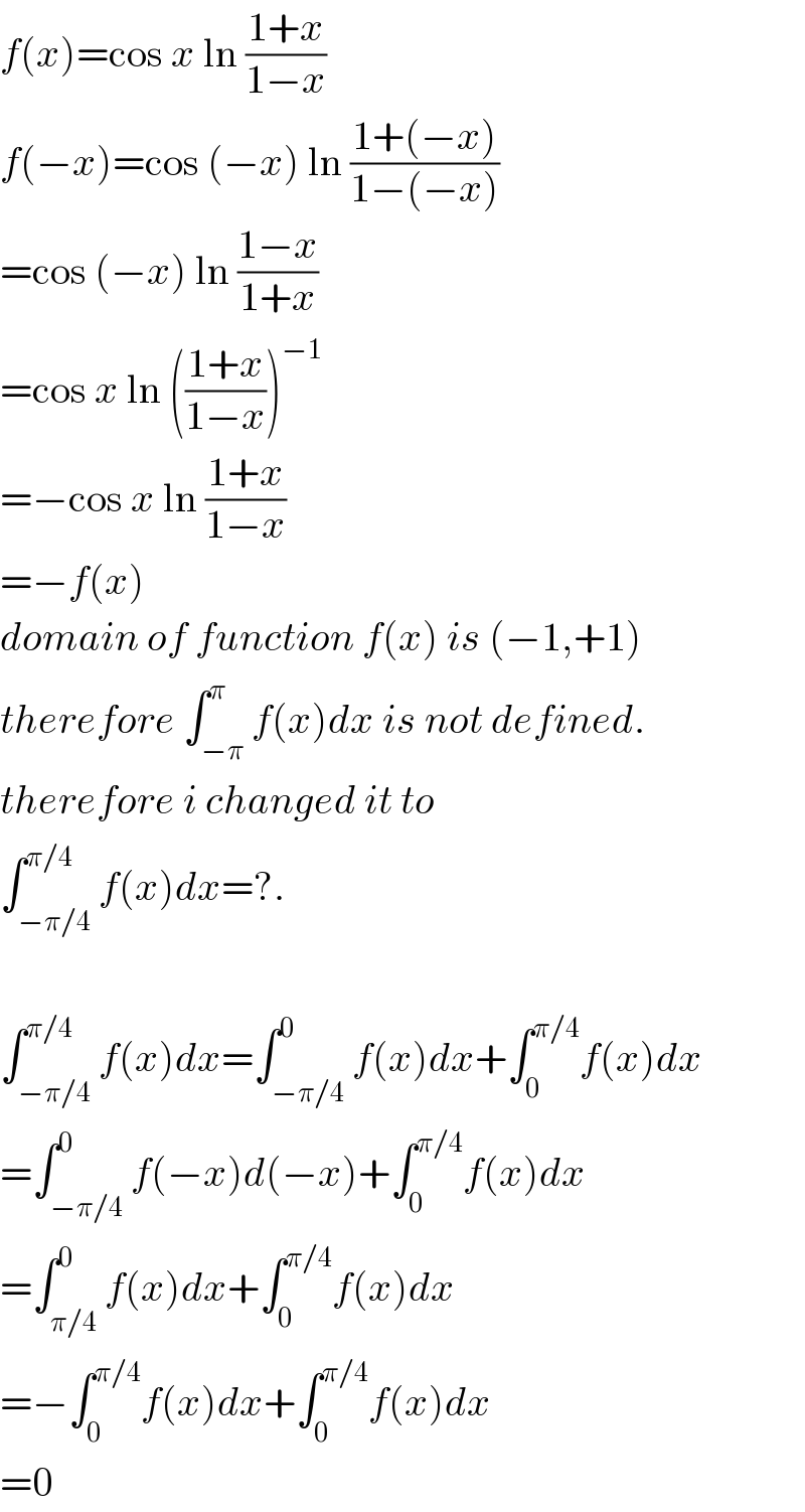 f(x)=cos x ln ((1+x)/(1−x))  f(−x)=cos (−x) ln ((1+(−x))/(1−(−x)))  =cos (−x) ln ((1−x)/(1+x))  =cos x ln (((1+x)/(1−x)))^(−1)   =−cos x ln ((1+x)/(1−x))  =−f(x)  domain of function f(x) is (−1,+1)  therefore ∫_(−π) ^π f(x)dx is not defined.  therefore i changed it to  ∫_(−π/4) ^(π/4) f(x)dx=?.    ∫_(−π/4) ^(π/4) f(x)dx=∫_(−π/4) ^0 f(x)dx+∫_0 ^(π/4) f(x)dx  =∫_(−π/4) ^0 f(−x)d(−x)+∫_0 ^(π/4) f(x)dx  =∫_(π/4) ^0 f(x)dx+∫_0 ^(π/4) f(x)dx  =−∫_0 ^(π/4) f(x)dx+∫_0 ^(π/4) f(x)dx  =0  