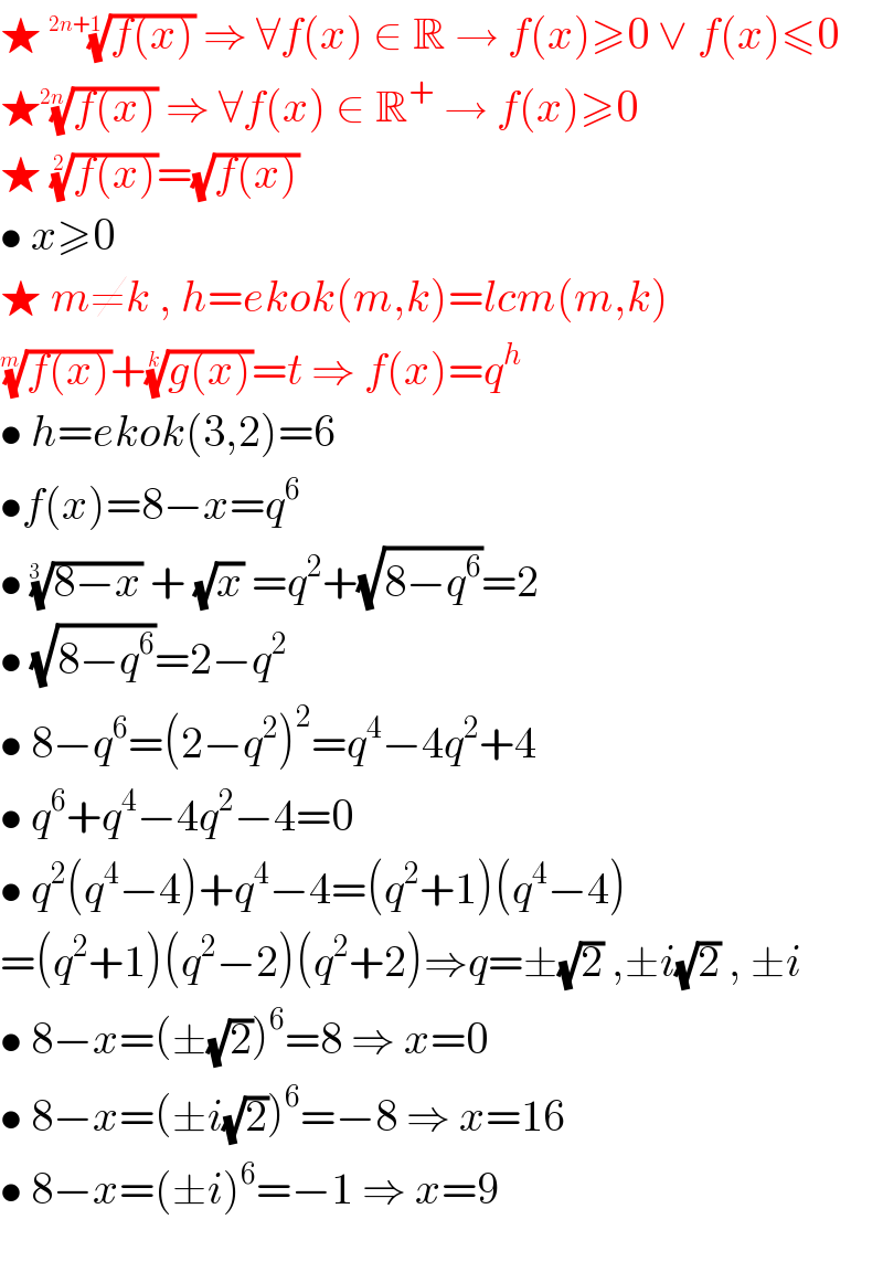 ★ ((f(x)))^(1/(2n+1))  ⇒ ∀f(x) ∈ R → f(x)≥0 ∨ f(x)≤0  ★((f(x)))^(1/(2n))  ⇒ ∀f(x) ∈ R^+  → f(x)≥0  ★ ((f(x)))^(1/2) =(√(f(x)))  • x≥0  ★ m≠k , h=ekok(m,k)=lcm(m,k)  ((f(x)))^(1/m) +((g(x)))^(1/k) =t ⇒ f(x)=q^h    • h=ekok(3,2)=6  •f(x)=8−x=q^6   • ((8−x))^(1/(3  ))  + (√x) =q^2 +(√(8−q^6 ))=2  • (√(8−q^6 ))=2−q^2   • 8−q^6 =(2−q^2 )^2 =q^4 −4q^2 +4  • q^6 +q^4 −4q^2 −4=0  • q^2 (q^4 −4)+q^4 −4=(q^2 +1)(q^4 −4)  =(q^2 +1)(q^2 −2)(q^2 +2)⇒q=±(√2) ,±i(√2) , ±i  • 8−x=(±(√2))^6 =8 ⇒ x=0  • 8−x=(±i(√2))^6 =−8 ⇒ x=16  • 8−x=(±i)^6 =−1 ⇒ x=9    