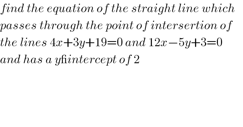 find the equation of the straight line which  passes through the point of intersertion of  the lines 4x+3y+19=0 and 12x−5y+3=0  and has a y_intercept of 2  