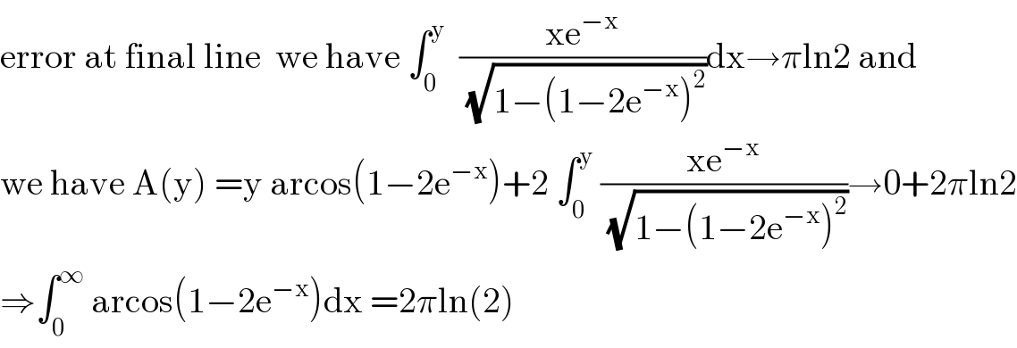 error at final line  we have ∫_0 ^y   ((xe^(−x) )/(√(1−(1−2e^(−x) )^2 )))dx→πln2 and  we have A(y) =y arcos(1−2e^(−x) )+2 ∫_0 ^y  ((xe^(−x) )/(√(1−(1−2e^(−x) )^2 )))→0+2πln2  ⇒∫_0 ^∞  arcos(1−2e^(−x) )dx =2πln(2)  