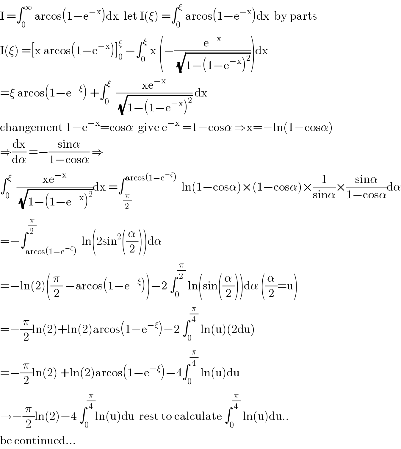 I =∫_0 ^∞  arcos(1−e^(−x) )dx  let I(ξ) =∫_0 ^ξ  arcos(1−e^(−x) )dx  by parts  I(ξ) =[x arcos(1−e^(−x) )]_0 ^ξ  −∫_0 ^ξ  x (−(e^(−x) /(√(1−(1−e^(−x) )^2 ))))dx  =ξ arcos(1−e^(−ξ) ) +∫_0 ^ξ   ((xe^(−x) )/(√(1−(1−e^(−x) )^2 ))) dx  changement 1−e^(−x) =cosα  give e^(−x)  =1−cosα ⇒x=−ln(1−cosα)  ⇒(dx/dα) =−((sinα)/(1−cosα)) ⇒  ∫_0 ^ξ   ((xe^(−x) )/(√(1−(1−e^(−x) )^2 )))dx =∫_(π/2) ^(arcos(1−e^(−ξ) ))   ln(1−cosα)×(1−cosα)×(1/(sinα))×((sinα)/(1−cosα))dα  =−∫_(arcos(1−e^(−ξ) )) ^(π/2)  ln(2sin^2 ((α/2)))dα  =−ln(2)((π/2) −arcos(1−e^(−ξ) ))−2 ∫_0 ^(π/2)  ln(sin((α/2)))dα ((α/2)=u)  =−(π/2)ln(2)+ln(2)arcos(1−e^(−ξ) )−2 ∫_0 ^(π/4)  ln(u)(2du)  =−(π/2)ln(2) +ln(2)arcos(1−e^(−ξ) )−4∫_0 ^(π/4)  ln(u)du  →−(π/2)ln(2)−4 ∫_0 ^(π/4) ln(u)du  rest to calculate ∫_0 ^(π/4)  ln(u)du..  be continued...  