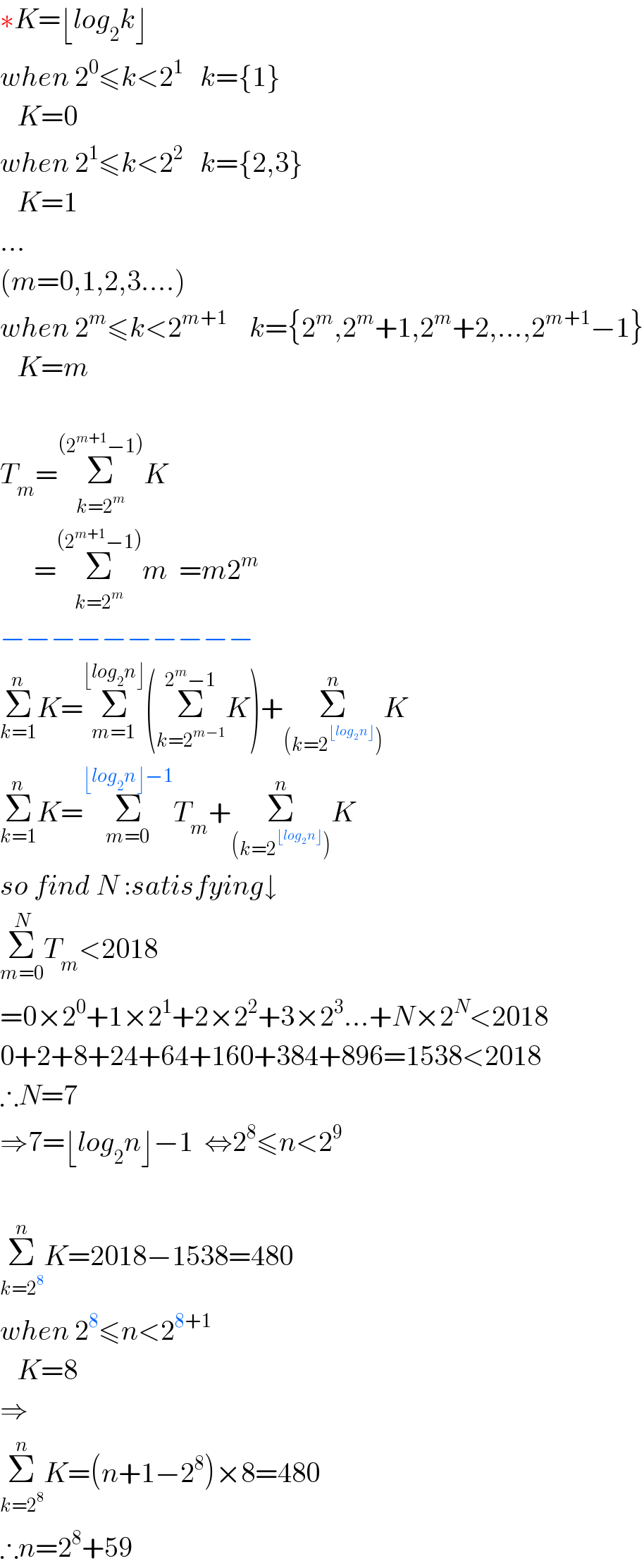 ∗K=⌊log_2 k⌋  when 2^0 ≤k<2^1    k={1}     K=0  when 2^1 ≤k<2^2    k={2,3}     K=1  ...  (m=0,1,2,3....)  when 2^m ≤k<2^(m+1)     k={2^m ,2^m +1,2^m +2,...,2^(m+1) −1}     K=m    T_m =Σ_(k=2^m ) ^((2^(m+1) −1)) K        =Σ_(k=2^m ) ^((2^(m+1) −1)) m  =m2^m   −−−−−−−−−−  Σ_(k=1) ^n K=Σ_(m=1) ^(⌊log_2 n⌋) (Σ_(k=2^(m−1) ) ^(2^m −1) K)+Σ_((k=2^(⌊log_2 n⌋) )) ^n K  Σ_(k=1) ^n K=Σ_(m=0) ^(⌊log_2 n⌋−1) T_m +Σ_((k=2^(⌊log_2 n⌋) )) ^n K  so find N :satisfying↓  Σ_(m=0) ^N T_m <2018  =0×2^0 +1×2^1 +2×2^2 +3×2^3 ...+N×2^N <2018  0+2+8+24+64+160+384+896=1538<2018  ∴N=7  ⇒7=⌊log_2 n⌋−1  ⇔2^8 ≤n<2^9     Σ_(k=2^8 ) ^n K=2018−1538=480  when 2^8 ≤n<2^(8+1)      K=8  ⇒  Σ_(k=2^8 ) ^n K=(n+1−2^8 )×8=480  ∴n=2^8 +59  