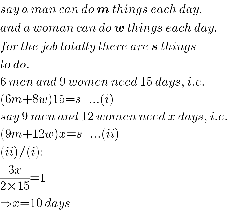 say a man can do m things each day,  and a woman can do w things each day.  for the job totally there are s things  to do.  6 men and 9 women need 15 days, i.e.  (6m+8w)15=s   ...(i)  say 9 men and 12 women need x days, i.e.  (9m+12w)x=s   ...(ii)  (ii)/(i):  ((3x)/(2×15))=1  ⇒x=10 days  