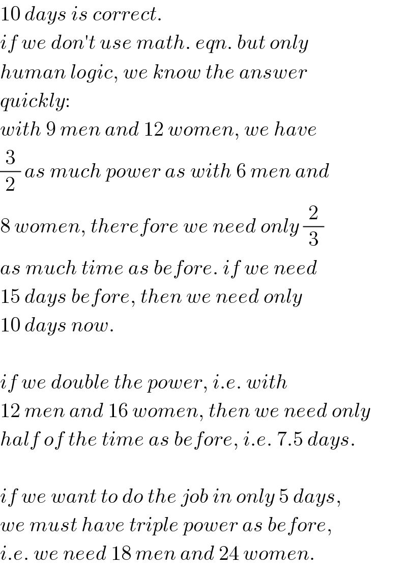 10 days is correct.  if we don′t use math. eqn. but only  human logic, we know the answer  quickly:  with 9 men and 12 women, we have  (3/2) as much power as with 6 men and  8 women, therefore we need only (2/3)  as much time as before. if we need  15 days before, then we need only  10 days now.    if we double the power, i.e. with  12 men and 16 women, then we need only  half of the time as before, i.e. 7.5 days.    if we want to do the job in only 5 days,  we must have triple power as before,  i.e. we need 18 men and 24 women.  