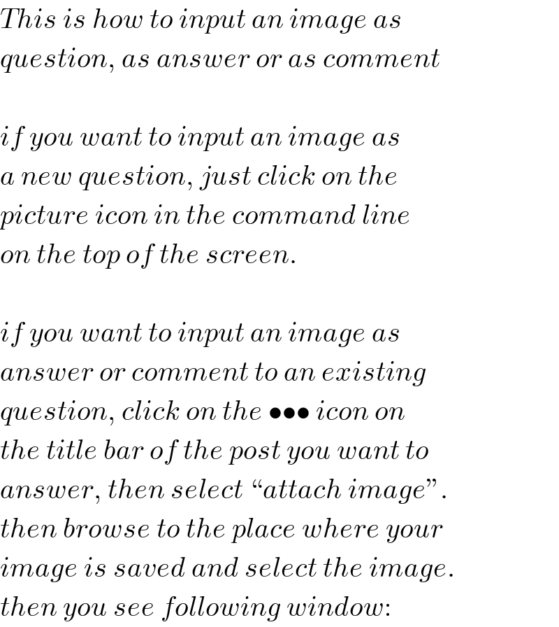 This is how to input an image as  question, as answer or as comment    if you want to input an image as  a new question, just click on the  picture icon in the command line  on the top of the screen.    if you want to input an image as  answer or comment to an existing  question, click on the ••• icon on  the title bar of the post you want to  answer, then select “attach image”.  then browse to the place where your  image is saved and select the image.  then you see following window:  