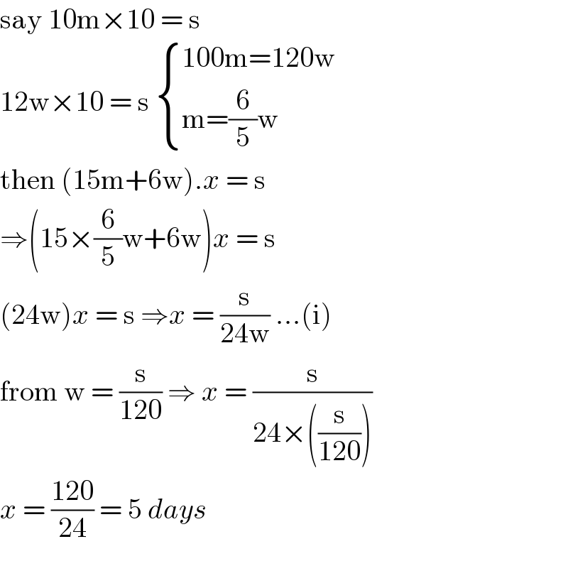 say 10m×10 = s  12w×10 = s  { ((100m=120w)),((m=(6/5)w)) :}  then (15m+6w).x = s  ⇒(15×(6/5)w+6w)x = s  (24w)x = s ⇒x = (s/(24w)) ...(i)  from w = (s/(120)) ⇒ x = (s/(24×((s/(120)))))  x = ((120)/(24)) = 5 days    