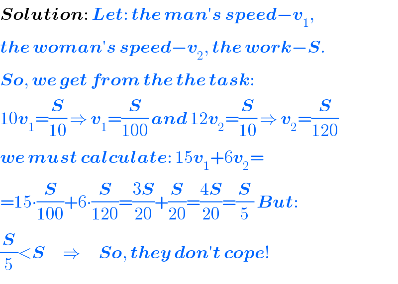 Solution: Let: the man′s speed−v_1 ,  the woman′s speed−v_2 , the work−S.  So, we get from the the task:  10v_1 =(S/(10)) ⇒ v_1 =(S/(100)) and 12v_2 =(S/(10)) ⇒ v_2 =(S/(120))  we must calculate: 15v_1 +6v_2 =  =15∙(S/(100))+6∙(S/(120))=((3S)/(20))+(S/(20))=((4S)/(20))=(S/5) But:  (S/5)<S      ⇒      So, they don′t cope!  