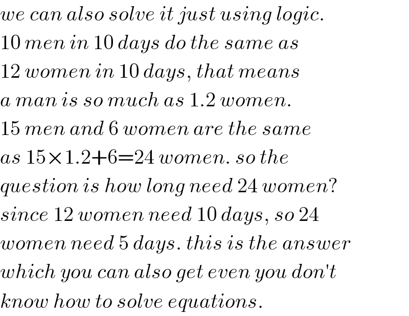 we can also solve it just using logic.  10 men in 10 days do the same as  12 women in 10 days, that means  a man is so much as 1.2 women.  15 men and 6 women are the same  as 15×1.2+6=24 women. so the  question is how long need 24 women?  since 12 women need 10 days, so 24  women need 5 days. this is the answer  which you can also get even you don′t  know how to solve equations.  
