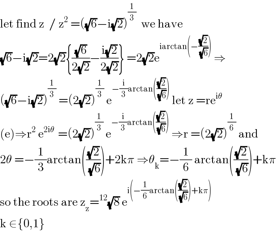 let find z  / z^2  =((√6)−i(√2))^(1/3)   we have   (√6)−i(√2)=2(√2){((√6)/(2(√2)))−((i(√2))/(2(√2)))} =2(√2)e^(iarctan(−((√2)/(√6))))  ⇒  ((√6)−i(√2))^(1/3)  =(2(√2))^(1/3)  e^(−(i/3)arctan(((√2)/(√6))))  let z =re^(iθ)     (e)⇒r^2  e^(2iθ )  =(2(√2))^(1/3)  e^(−(i/3)arctan(((√2)/(√6))))  ⇒r =(2(√2))^(1/6)  and  2θ =−(1/3)arctan(((√2)/(√6)))+2kπ ⇒θ_k =−(1/6) arctan(((√2)/(√6)))+kπ  so the roots are z_z =^(12) (√8) e^(i(−(1/6)arctan(((√2)/(√6)))+kπ))    k ∈{0,1}  