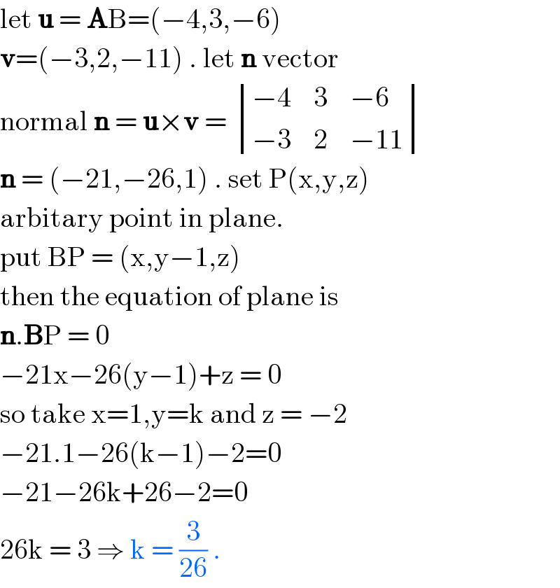 let u = AB=(−4,3,−6)  v=(−3,2,−11) . let n vector   normal n = u×v =  determinant (((−4    3    −6)),((−3    2    −11)))  n = (−21,−26,1) . set P(x,y,z)  arbitary point in plane.  put BP = (x,y−1,z)   then the equation of plane is   n.BP = 0  −21x−26(y−1)+z = 0  so take x=1,y=k and z = −2   −21.1−26(k−1)−2=0  −21−26k+26−2=0  26k = 3 ⇒ k = (3/(26)) .   
