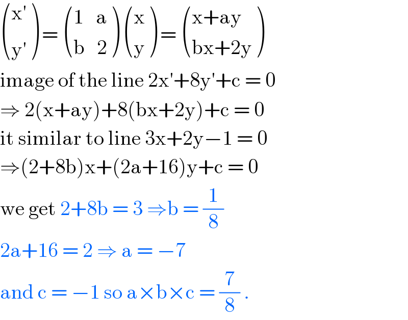  (((x′)),(y^′ ) ) =  (((1   a)),((b   2)) )  ((x),(y) ) =  (((x+ay)),((bx+2y)) )  image of the line 2x′+8y′+c = 0  ⇒ 2(x+ay)+8(bx+2y)+c = 0  it similar to line 3x+2y−1 = 0  ⇒(2+8b)x+(2a+16)y+c = 0  we get 2+8b = 3 ⇒b = (1/8)  2a+16 = 2 ⇒ a = −7   and c = −1 so a×b×c = (7/8) .   