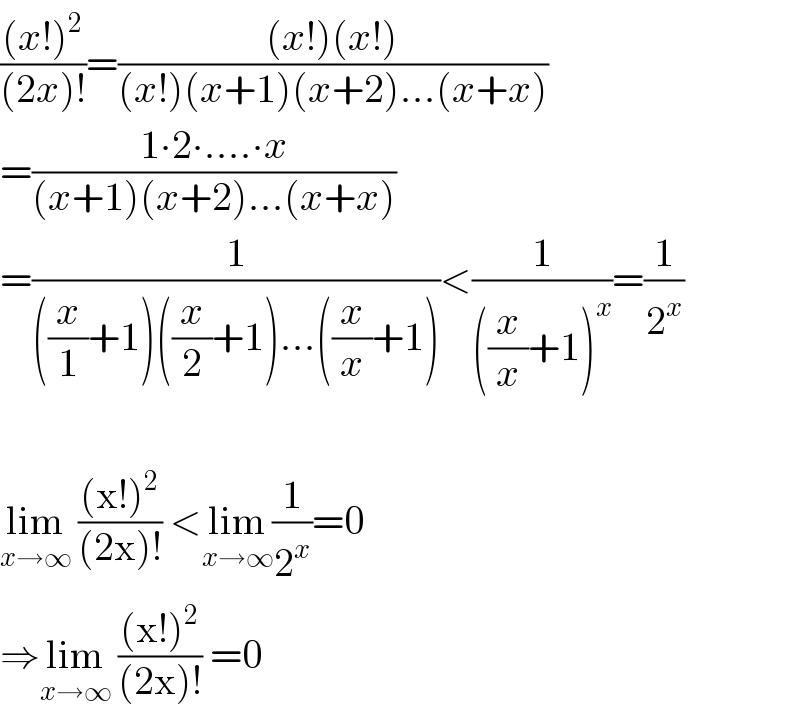 (((x!)^2 )/((2x)!))=(((x!)(x!))/((x!)(x+1)(x+2)...(x+x)))  =((1∙2∙....∙x)/((x+1)(x+2)...(x+x)))  =(1/(((x/1)+1)((x/2)+1)...((x/x)+1)))<(1/(((x/x)+1)^x ))=(1/2^x )    lim_(x→∞)  (((x!)^2 )/((2x)!)) <lim_(x→∞) (1/2^x )=0  ⇒lim_(x→∞)  (((x!)^2 )/((2x)!)) =0  