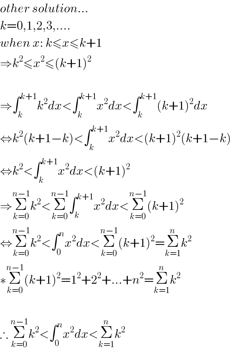 other solution...  k=0,1,2,3,....  when x: k≤x≤k+1  ⇒k^2 ≤x^2 ≤(k+1)^2     ⇒∫_k ^(k+1) k^2 dx<∫_k ^(k+1) x^2 dx<∫_k ^(k+1) (k+1)^2 dx  ⇔k^2 (k+1−k)<∫_k ^(k+1) x^2 dx<(k+1)^2 (k+1−k)  ⇔k^2 <∫_k ^(k+1) x^2 dx<(k+1)^2   ⇒Σ_(k=0) ^(n−1) k^2 <Σ_(k=0) ^(n−1) ∫_k ^(k+1) x^2 dx<Σ_(k=0) ^(n−1) (k+1)^2   ⇔Σ_(k=0) ^(n−1) k^2 <∫_0 ^n x^2 dx<Σ_(k=0) ^(n−1) (k+1)^2 =Σ_(k=1) ^n k^2   ∗Σ_(k=0) ^(n−1) (k+1)^2 =1^2 +2^2 +...+n^2 =Σ_(k=1) ^n k^2     ∴ Σ_(k=0) ^(n−1) k^2 <∫_0 ^n x^2 dx<Σ_(k=1) ^n k^2   