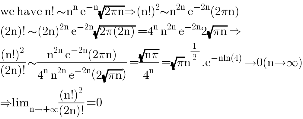 we have n! ∼n^n  e^(−n) (√(2πn))⇒(n!)^2 ∼n^(2n)  e^(−2n) (2πn)  (2n)! ∼(2n)^(2n)  e^(−2n) (√(2π(2n))) =4^n  n^(2n)  e^(−2n) 2(√(πn)) ⇒  (((n!)^2 )/((2n)!)) ∼((n^(2n)  e^(−2n) (2πn))/(4^n  n^(2n)  e^(−2n) (2(√(πn))))) =((√(nπ))/4^n ) =(√π)n^(1/2)  .e^(−nln(4))  →0(n→∞)  ⇒lim_(n→+∞) (((n!)^2 )/((2n)!)) =0  