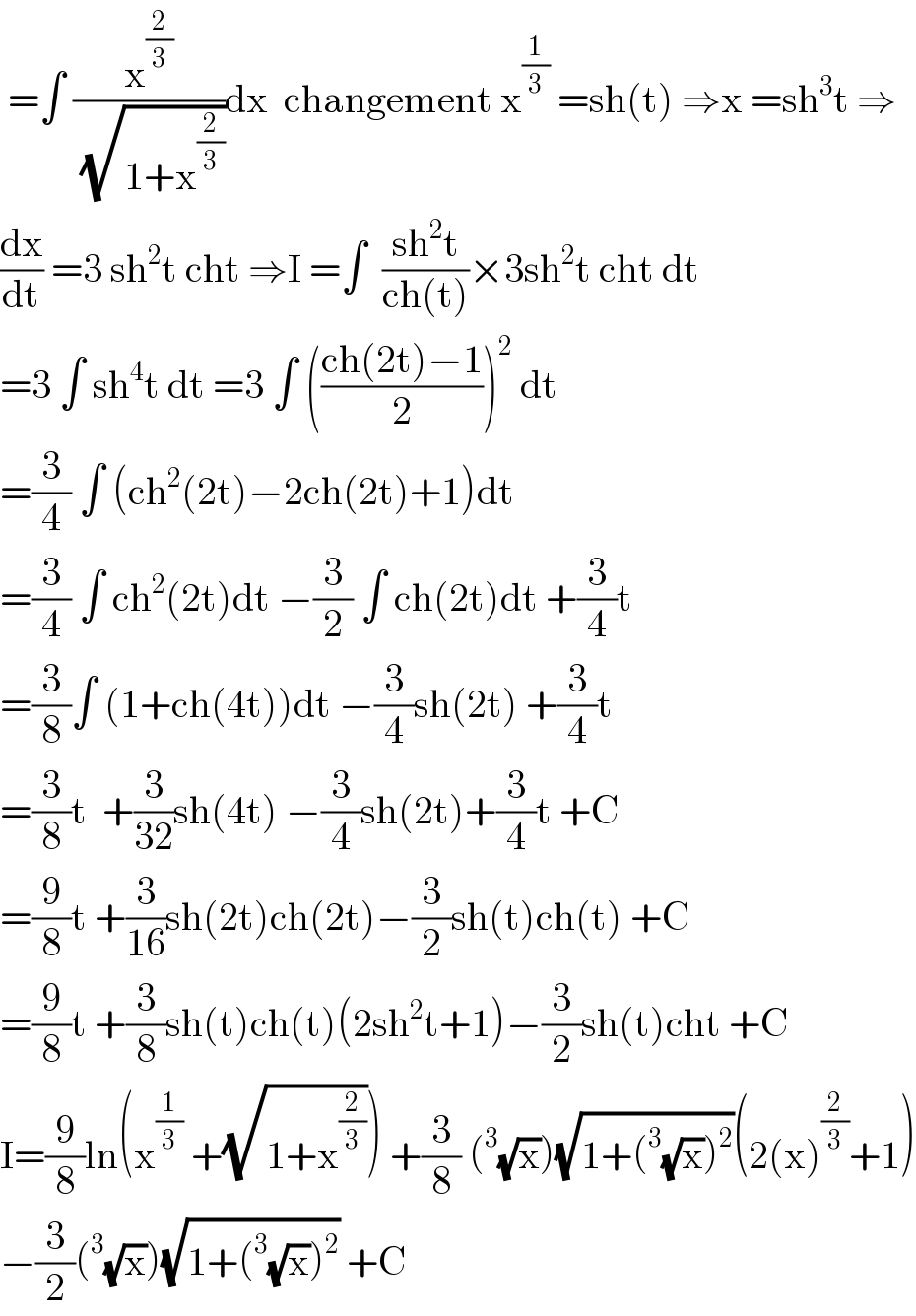  =∫ (x^(2/3) /(√(1+x^(2/3) )))dx  changement x^(1/3)  =sh(t) ⇒x =sh^3 t ⇒  (dx/dt) =3 sh^2 t cht ⇒I =∫  ((sh^2 t)/(ch(t)))×3sh^2 t cht dt  =3 ∫ sh^4 t dt =3 ∫ (((ch(2t)−1)/2))^2  dt  =(3/4) ∫ (ch^2 (2t)−2ch(2t)+1)dt  =(3/4) ∫ ch^2 (2t)dt −(3/2) ∫ ch(2t)dt +(3/4)t  =(3/8)∫ (1+ch(4t))dt −(3/4)sh(2t) +(3/4)t  =(3/8)t  +(3/(32))sh(4t) −(3/4)sh(2t)+(3/4)t +C  =(9/8)t +(3/(16))sh(2t)ch(2t)−(3/2)sh(t)ch(t) +C  =(9/8)t +(3/8)sh(t)ch(t)(2sh^2 t+1)−(3/2)sh(t)cht +C  I=(9/8)ln(x^(1/3)  +(√(1+x^(2/3) ))) +(3/8) (^3 (√x))(√(1+(^3 (√x))^2 ))(2(x)^(2/3) +1)  −(3/2)(^3 (√x))(√(1+(^3 (√x))^2 )) +C  