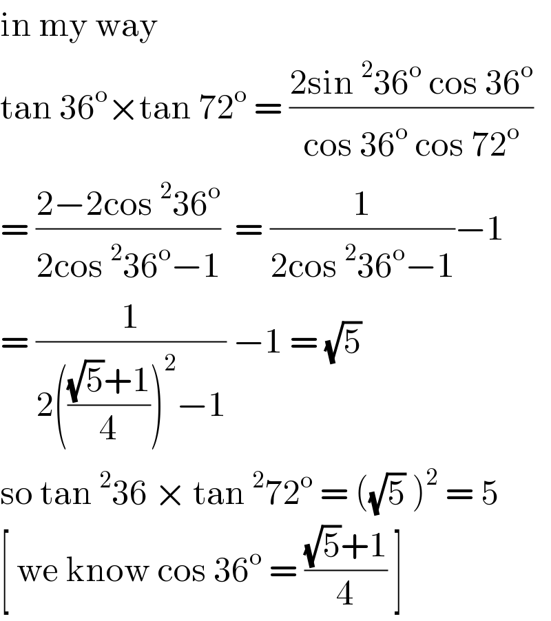 in my way   tan 36^o ×tan 72^o  = ((2sin^2 36^o  cos 36^o )/(cos 36^o  cos 72^o ))  = ((2−2cos^2 36^o )/(2cos^2 36^o −1))  = (1/(2cos^2 36^o −1))−1  = (1/(2((((√5)+1)/4))^2 −1)) −1 = (√5)   so tan^2 36 × tan^2 72^o  = ((√5) )^2  = 5  [ we know cos 36^o  = (((√5)+1)/4) ]   